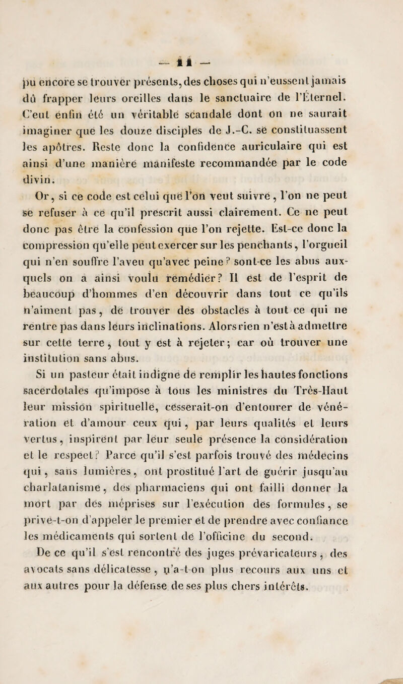 pu encore se trouver présents, des choses qui n’eussent jamais dù frapper leurs oreilles dans le sanctuaire de l’Eternel. C’eut enfin été un véritable scandale dont on ne saurait imaginer que les douze disciples de J.-C. se constituassent les apôtres. Reste donc la confidence auriculaire qui est ainsi d’une manière manifeste recommandée par le code divin. Or, si ce code est celui que l’on veut suivre , l’on ne peut se refuser à. ce qu’il prescrit aussi clairement. Ce ne peut donc pas être la confession que l’on rejette. Est-ce donc la compression qu’elle peut exercer sur les penchants, l’orgueil qui n’en souffre l’aveu qu’avec peine? sont ce les abus aux¬ quels on a ainsi voulu remédier? Il est de l’esprit de beaucoup d’hommes d’en découvrir dans tout ce qu’ils n’aiment pas, de trouver des obstacles à tout ce qui ne rentre pas dans leurs inclinations. Alors rien n’est à admettre sur cette terre , tout y est à rejeter ; car où trouver une institution sans abus. Si un pasteur était indigne de remplir les hautes fonctions sacerdotales qu’impose à tous les ministres du Très-Haut leur mission spirituelle, cesserait-on d’entourer de véné¬ ration et d’amour ceux qui, par leurs qualités et leurs Vertus, inspirent parleur seule présence la considération et le respeet? Parce qu’il s’est parfois trouvé des médecins qui, sans lumières, ont prostitué l’art de guérir jusqu’au charlatanisme, des pharmaciens qui ont failli donner la mort par des méprises sur l’exécution dés formules, se prive-t-on d’appeler le premier et de prendre avec confiance les médicaments qui sortent de l’officine du second. De ce qu’il s’est rencontré des juges prévaricateurs , des avocats sans délicatesse , y’a-t-on plus recours aux uns et aux autres pour la défense de ses plus chers intérêts.