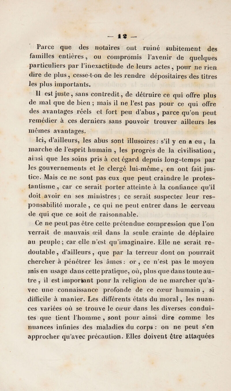Parce que des notaires ont ruiné subitement des familles entières , ou compromis l’avenir de quelques particuliers par l’inexactitude de leurs actes, pour ne rien dire de plus , cesse-t-on de les rendre dépositaires des titres les plus importants. Il est juste, sans contredit, de détruire ce qui offre plus de mal que de bien ; mais il ne l’est pas pour ce qui offre des avantages reels et fort peu d’abus, parce qu’on peut remédier à ces derniers sans pouvoir trouver ailleurs les mêmes avantages. Ici, d’ailleurs, les abus sont illusoires: s’il y en a eu, la marche de l’esprit humain , les progrès de la civilisation, ainsi que les soins pris à cet égard depuis long-temps par les gouvernements et le clergé lui-même, en ont fait jus¬ tice. Mais ce ne sont pas eux que peut craindre le protes¬ tantisme , car ce serait porter atteinte à la confiance qu’il doit avoir en ses ministres ; ce serait suspecter leur res¬ ponsabilité morale , ce qui ne peut entrer dans le cerveau de qui que ce soit de raisonnable. Ce ne peut pas être cette prétendue compression que Ton verrait de mauvais œil dans la seule crainte de déplaire au peuple ; car elle n’est qu’imaginaire. Elle ne serait re¬ doutable , d’ailleurs, que par la terreur dont on pourrait chercher à pénétrer les âmes: or, ce n’est pas le moyen mis en usage dans cette pratique, où, plus que dans toute au¬ tre , il est important pour la religion de ne marcher qu’a¬ vec une connaissance profonde de ce cœur humain , si difficile à manier. Les différents états du moral, les nuan¬ ces variées où se trouve le cœur dans les diverses condui¬ tes que tient l’homme , sont pour ainsi dire comme les nuances infinies des maladies du corps : on ne peut s’en approcher qu’avec précaution. Elles doivent être attaquées