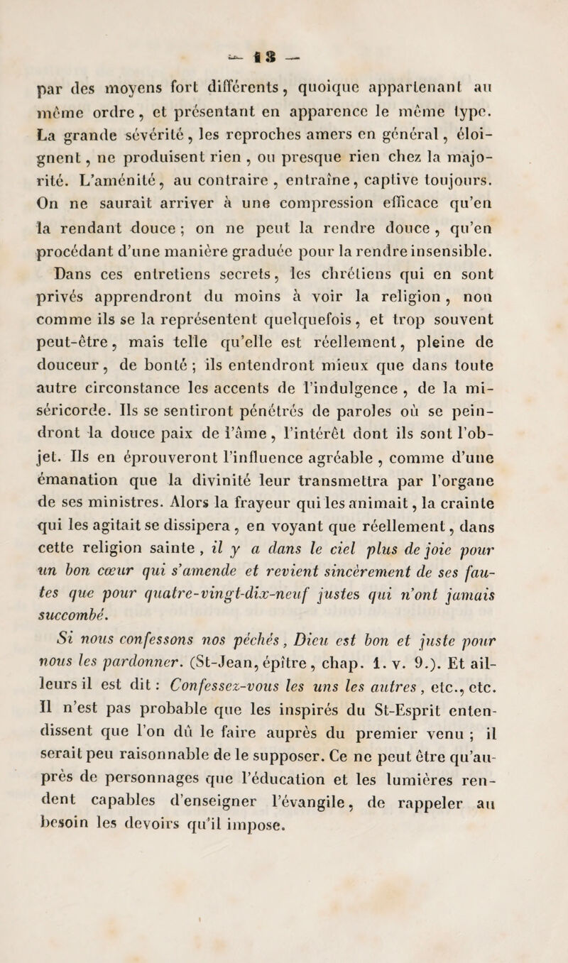 fi$ — par des moyens fort différents, quoique appartenant au même ordre, et présentant en apparence le même lype. La grande sévérité, les reproches amers en général, éloi¬ gnent , ne produisent rien , ou presque rien chez la majo¬ rité. L’aménité, au contraire , entraîne, captive toujours. On ne saurait arriver à une compression efficace qu’en la rendant douce ; on ne peut la rendre douce , qu’en procédant d’une manière graduée pour la rendre insensible. Dans ces entretiens secrets, les chrétiens qui en sont privés apprendront du moins h voir la religion, non comme ils se la représentent quelquefois, et trop souvent peut-être, mais telle qu’elle est réellement, pleine de douceur, de bonté; ils entendront mieux que dans toute autre circonstance les accents de l’indulgence , de la mi¬ séricorde. Ils se sentiront pénétrés de paroles où se pein¬ dront la douce paix de i’âme, l’intérêt dont ils sont l’ob¬ jet. Ils en éprouveront l’influence agréable , comme d’une émanation que la divinité leur transmettra par l’organe de ses ministres. Alors la frayeur qui les animait, la crainte qui les agitait se dissipera , en voyant que réellement, dans cette religion sainte , il y a clans le ciel plus de joie pour un bon cœur qui s’amende et revient sincèrement de ses fau¬ tes que pour quatre-vingt-dix-neuf justes qui nont jamais succombé. Si nous confessons nos péchés, Dieu est bon et juste pour nous les pardonner. (St-Jean, épître , chap. 1. v. 9.). Et ail¬ leurs il est dit: Confessez-vous les uns les autres, etc., etc. Il n’est pas probable que les inspirés du St-Esprit enten¬ dissent que l’on du le faire auprès du premier venu ; il serait peu raisonnable de le supposer. Ce ne peut être qu’au- près de personnages que l’éducation et les lumières ren¬ dent capables d’enseigner l’évangile, de rappeler au besoin les devoirs qu’il impose.