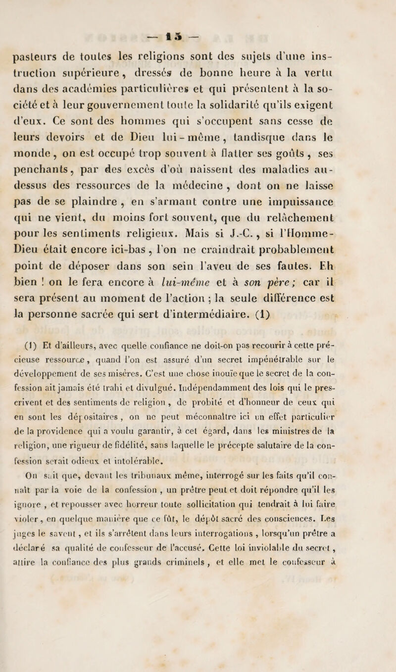 fl 5 pasleurs de toutes les religions sont des sujets d’une ins¬ truction supérieure , dressés de bonne heure à la vertu dans des académies particulières et qui présentent à la so¬ ciété et à leur gouvernement toute la solidarité qu’ils exigent d’eux. Ce sont des hommes qui s’occupent sans cesse de leurs devoirs et de Dieu lui-meme, tandisque dans le monde, on est occupé trop souvent à flatter ses goûts , ses penchants, par des excès d’où naissent des maladies au- dessus des ressources de la médecine , dont on ne laisse pas de se plaindre , en s’armant contre une impuissance qui ne vient, du moins fort souvent, que du relâchement pour les sentiments religieux. Mais si J.-C., si l’Homme- Dieu était encore ici-bas , l’on ne craindrait probablement point de déposer dans son sein l’aveu de ses fautes. Eh bien î on le fera encore à lui-même et à son père; car il sera présent au moment de l’action ; la seule différence est la personne sacrée qui sert d’intermédiaire. (1) (1) Et d’ailleurs, avec quelle confiance ne doil-on pas recourir à cette pré¬ cieuse ressource, quand l’on est assuré d’un secret impénétrable sur le développement de ses misères. C’est une chose inouïe que le secret de la con¬ fession ait jamais été trahi et divulgué. Indépendamment des lois qui le pres¬ crivent et des sentiments de religion , de probité et d’honneur de ceux, qui en sont les dépositaires , on ne peut méconnaître ici un effet particulier de la providence qui a voulu garantir, à cet égard, dans les ministres de la religion, une rigueur de fidélité, sans laquelle le précepte salutaire de la con¬ fession serait odieux et intolérable. On sait que, devant les tribunaux même, interrogé sur les faits qu’il con¬ naît par la voie de la confession , un prêtre peut et doit répondre qu’il les ignore , et repousser avec horreur toute sollicitation qui tendrait à lui faire violer, en quelque manière que ce fût, le dépôt sacré des consciences. Les juges le savent , et ils s’arrêtent dans leurs interrogations , lorsqu’un prêtre a déclaré sa qualité de confesseur de l’accusé. Cette Loi inviolable du secret, attire la confiance des plus grands criminels , et elle met le confesseur à