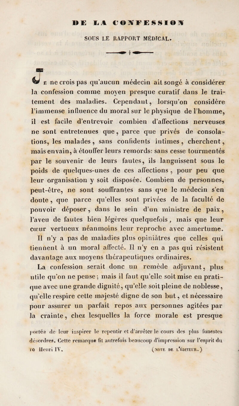 SOUS LE RAPPORT MÉDICAL. e ne crois pas qu’aucun médecin ail songé à considérer la confession comme moyen presque curatif dans le trai¬ tement des maladies. Cependant, lorsqu’on considère l’immense influence du moral sur le physique de l’homme, il est facile d’entrevoir combien d’affections nerveuses ne sont entretenues que, parce que privés dp consola¬ tions, les malades, sans confidents intimes, cherchent, mais envain, à étouffer leurs remords: sans cesse tourmentés par le souvenir de leurs fautes, ils languissent sous le poids de quelques-unes de ces affections , pour peu que leur organisation y soit disposée. Combien de personnes, peut-être, ne sont souffrantes sans que le médecin s’en doute , que parce qu’elles sont privées de la faculté de pouvoir déposer, dans le sein d’un ministre de paix, l’aveu de fautes bien légères quelquefois , mais que leur cœur vertueux néanmoins leur reproche avec amertume. Il n’y a pas de maladies plus opiniâtres que celles qui tiennent à un moral affecté. Il n’y en a pas qui résistent davantage aux moyens thérapeutiques ordinaires. La confession serait donc un remède adjuvant, plus utile qu’on ne pense; mais il faut qu’elle soit mise en prati¬ que avec une grande dignité, qu’elle soit pleine de noblesse, qu’elle respire cette majesté digne de son but, et nécessaire pour assurer un parfait repos aux personnes agitées par la crainte, chez lesquelles la force morale est presque portée de leur inspirer le repentir et d’arrêter le cours des plus funestes désordres. Cette remarque fit autrefois beaucoup d’impression sur l’esprit du ro Henri IV. (note de l’éditeur.)