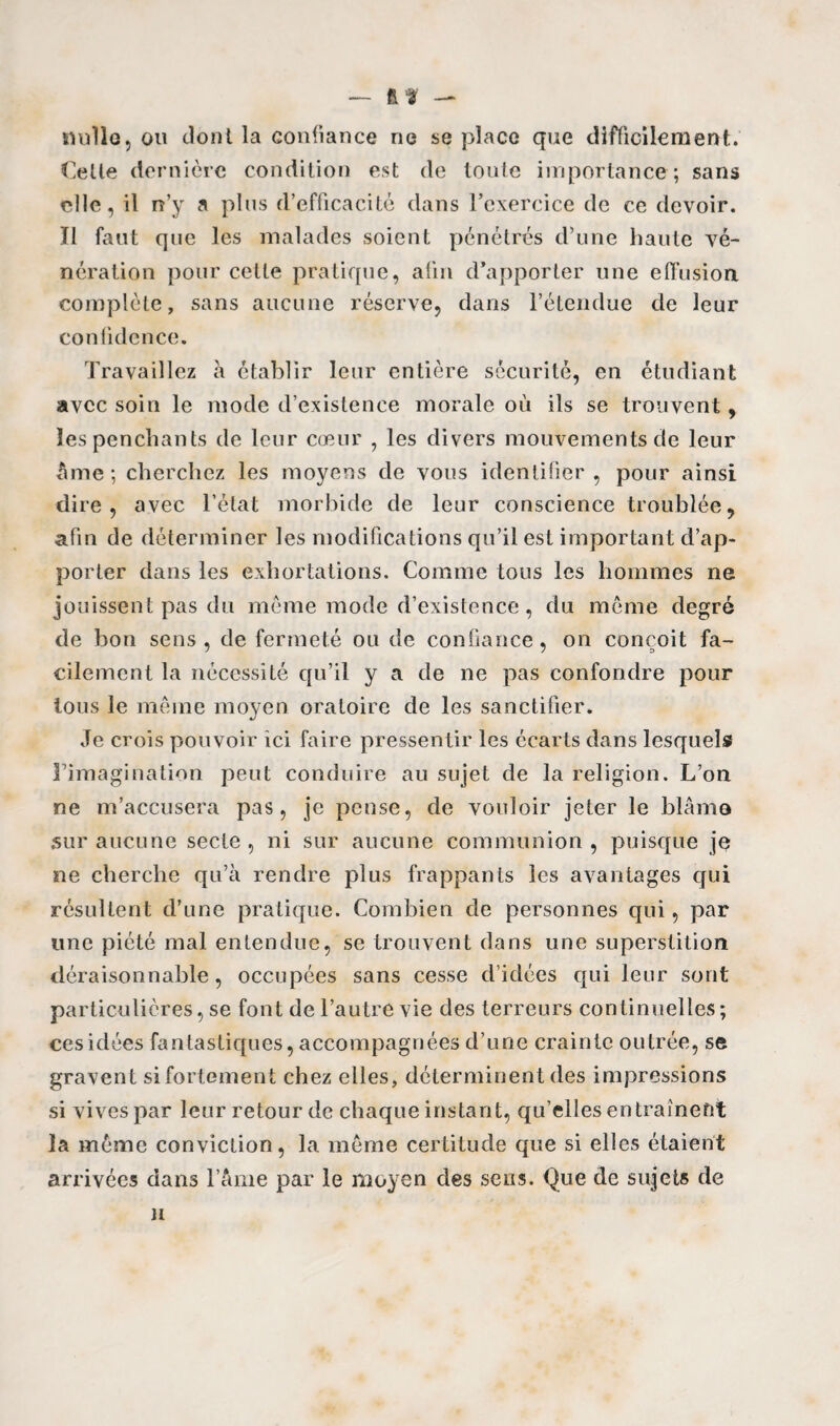 Rt — nulle, ou dont la confiance ne se place que difficilement. Cette dernière condition est de toute importance ; sans elle, il n’y a plus d’efficacité dans l’exercice de ce devoir. Tl faut que les malades soient pénétrés d’une haute vé¬ nération pour cette pratique, afin d’apporter une effusion complète, sans aucune réserve, dans l’étendue de leur confidence. Travaillez à établir leur entière sécurité, en étudiant avec soin le mode d’existence morale où ils se trouvent, les penchants de leur cœur , les divers mouvements de leur âme; cherchez les moyens de vous identifier, pour ainsi dire, avec l’état morbide de leur conscience troublée, afin de déterminer les modifications qu’il est important d’ap¬ porter dans les exhortations. Comme tous les hommes ne jouissent pas du même mode d’existence, du même degré de bon sens, de fermeté ou de confiance, on conçoit fa¬ cilement la nécessité qu’il y a de ne pas confondre pour ions le même moyen oratoire de les sanctifier. Je crois pouvoir ici faire pressentir les écarts dans lesquels l’imagination peut conduire au sujet de la religion. L’on ne m’accusera pas, je pense, de vouloir jeter le blâme sur aucune secte , ni sur aucune communion , puisque je ne cherche qu’à rendre plus frappants les avantages qui résultent d’une pratique. Combien de personnes qui, par une piété mal entendue, se trouvent dans une superstition déraisonnable, occupées sans cesse d’idées qui leur sont particulières, se font de l’autre vie des terreurs continuelles; cesidées fantastiques, accompagnées d’une crainte outrée, se gravent sifortement chez elles, déterminent des impressions si vives par leur retour de chaque instant, qu’elles entraînent la même conviction, la même certitude que si elles étaient arrivées dans l’âme par le moyen des sens. Que de sujets de H