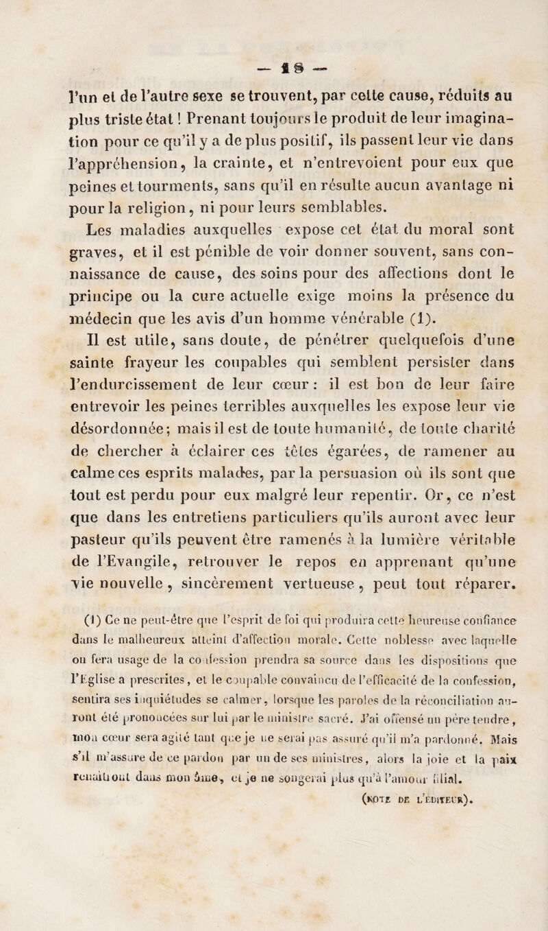 ]’un et de l’autre sexe se trouvent, par celte cause, réduits au plus triste état ! Prenant toujours le produit de leur imagina¬ tion pour ce qu’il y a de plus positif, ils passent leur vie dans l’appréhension, la crainte, et n’entrevoient pour eux que peines et tourments, sans qu’il en résulte aucun avantage ni pour la religion, ni pour leurs semblables. Les maladies auxquelles expose cet état du moral sont graves, et il est pénible de voir donner souvent, sans con¬ naissance de cause, des soins pour des affections dont le principe ou la cure actuelle exige moins la présence du médecin que les avis d’un homme vénérable (1). Il est utile, sans doute, de pénétrer quelquefois d’une sainte frayeur les coupables qui semblent persister dans rendurcissement de leur cœur: il est bon de leur faire entrevoir les peines terribles auxquelles les expose leur vie désordonnée; mais il est de toute humanité, de toute charité de chercher à éclairer ces têtes égarées, de ramener au calme ces esprits malades, parla persuasion où ils sont que tout est perdu pour eux malgré leur repentir. Or, ce n’est que dans les entretiens particuliers qu’ils auront avec leur pasteur qu’ils peuvent être ramenés à la lumière véritable de l’Evangile, retrouver le repos en apprenant qu’une vie nouvelle , sincèrement vertueuse , peut tout réparer, (1) Ce ne peut-être que l’esprit de foi qui produira cette heureuse confiance dans le malheureux atteint d’affection morale. Cette noblesse avec laquelle on fera usage de la confession prendra sa source dans les dispositions que l’Eglise a prescrites, et le coupable convaincu de l’efficacité de la confession, sentira ses inquiétudes se calmer, lorsque les paroles de la réconciliation au¬ ront été prononcées sur lui par le ministre sacré. J’ai offensé un père tendre , mon cœur sera agité tant que je ne serai pas assuré qu’il m’a pardonné. Mais s’j! m’assure de ce pardon par un de ses ministres, alors la joie et la paix renuiliout dans mon ime, et je ne songerai plus qu’à l’amour filial. (kote de l’éditeur).