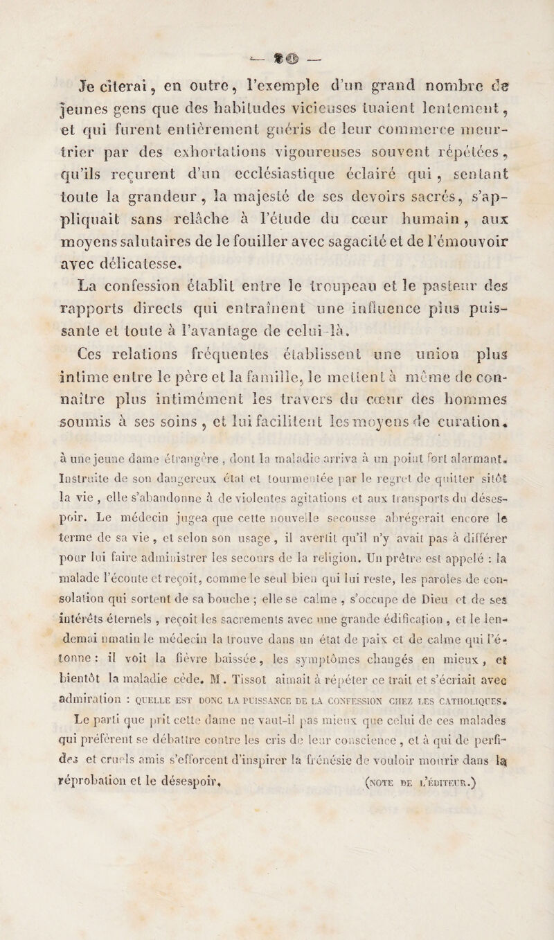 Je citerai 9 en outre, l’exemple d’un grand nombre de jeunes gens que des habitudes vicieuses tuaient lentement, et qui furent entièrement guéris de leur commerce meur¬ trier par des exhortations vigoureuses souvent répétées, qu’ils reçurent d’un ecclésiastique éclairé qui , sentant toute la grandeur, la majesté de ses devoirs sacrés, s’ap¬ pliquait sans relâche à l’étude du cœur humain, aux moyens salutaires de le fouiller avec sagacité et de l’émouvoir avec délicatesse. La confession établit entre le troupeau et le pasteur des rapports directs qui entraînent une influence plus puis¬ sante et toute à l’avantage de celui-là. Ces relations fréquentes établissent une union plus intime entre le père et la famille., le mettent à même de con¬ naître plus intimément les travers du cœur des hommes soumis à ses soins , et lui facilitent les moyens de curation. à une jeune dame étrangère , dont la maladie arriva à un point fort alarmant. Instruite de son dangereux état et tourmentée par le regret de quitter sitôt la vie , elle s’abandonne à de violentes agitations et aux transports du déses¬ poir. Le médecin jugea que cette nouvelle secousse abrégerait encore le terme de sa vie, cl selon son usage , il avertit qu’il n’y avait pas à différer pour lui faire administrer les secours de la religion. Un prêtre est appelé : la malade l’écoute et reçoit, comme le seul bien qui lui reste, les paroles de con¬ solation qui sortent de sa bouche ; elle se calme , s’occupe de Dieu et de ses intérêts éternels , reçoit les sacrements avec une grande édification , et le len- demai nmatin le médecin la trouve dans un état de paix et de calme qui l’é¬ tonne : il voit la fièvre baissée, les symptômes changés en mieux , et bientôt la maladie cède. M . Tissot aimait à répéter ce trait et s’écriait avec admiration : quelle est donc la puissance de la confession chez les catholiques. Le parti que prit cette dame ne vaut-il pas mieux que celui de ces malades qui préfèrent se débattre contre les cris de leur conscience , et à qui de perfi¬ des et cruels omis s’efforcent d’inspirer la frénésie de vouloir mourir dans Iq réprobation et le désespoir. (note de l’éditeur.)