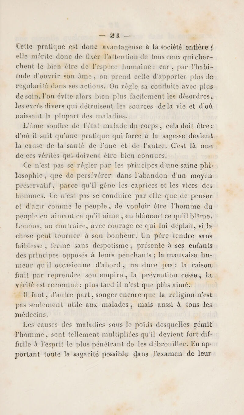 Celte pratique est donc avantageuse à la société entière* elle mérite donc de fixer l’attention de tous ceux qui cher¬ chent le bien-être de l’espèce humaine: car, par l’habi¬ tude d’ouvrir son âme, on prend celle d’apporter plus de régularité dans ses actions. On règle sa conduite avec plus de soin, l’on évite alors bien plus facilement les désordres, les excès divers qui détruisent les sources delà vie et d’où naissent la plupart des maladies. L’àme souffre de l’état malade du corps, cela doit être: d’où il suit qu’une pratique qui force à la sagesse devient la cause de la santé de l’une et de l’autre. C’est là une de ces vérités qui doivent ctre bien connues. Ce n’est pas se régler par les principes d’une saine phi¬ losophie, que de persévérer dans l’abandon d’un moyen préservatif, parce qu'il gène les caprices et les vices des hommes. Ce n’est pas se conduire par elle que de penser et d’agir comme le peuple, de vouloir être l’homme du peuple en aimant ce qu’il aime , en blâmant ce qu’il blâme. Louons, au contraire, avec courage ce qui lui déplaît, si la chose peut tourner à son bonheur. Un père tendre sans faiblesse , ferme sans despotisme , présente à ses enfants des principes opposés à leurs penchants ; la mauvaise hu¬ meur qu’il occasionne d’abord , ne dure pas : la raison finit par reprendre son empire, la prévention cesse, la vérité est reconnue : plus tard il n’est que pliis aimé. Il faut, d’autre part, songer encore que la religion n’est pas seulement utile aux malades , mais aussi à tous les médecins. Les causes des maladies sous le poids desquelles gémit l’homme, sont tellement multipliées qu’il devient fort dif¬ ficile à l’esprit le plus pénétrant de les débrouiller. En ap¬ portant toute la sagacité possible dans l’examen de leur