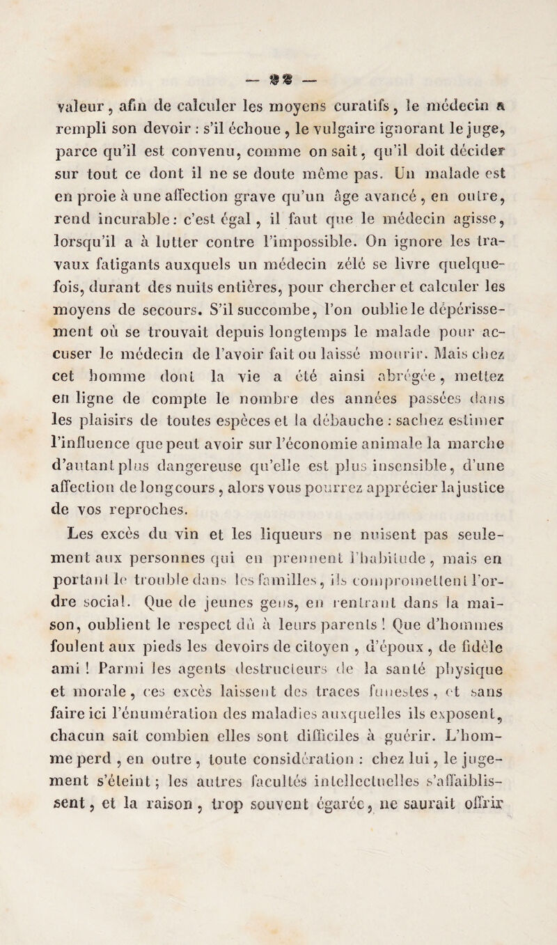 valeur, afin de calculer les moyens curatifs, le médecin a rempli son devoir : s’il échoue , le vulgaire ignorant le juge, parce qu’il est convenu, comme on sait, qu’il doit décider sur tout ce dont il ne se doute même pas. Un malade est en proie à une affection grave qu’un âge avancé , en outre, rend incurable: c’est égal, il faut que le médecin agisse, lorsqu’il a à lutter contre l’impossible. On ignore les tra¬ vaux fatigants auxquels un médecin zélé se livre quelque¬ fois, durant des nuits entières, pour chercher et calculer les moyens de secours. S’il succombe, l’on oublie le dépérisse¬ ment où se trouvait depuis longtemps le malade pour ac¬ cuser le médecin de l’avoir fait ou laissé mourir. Mais chez cet homme dont la vie a été ainsi abrégée, mettez en ligne de compte le nombre des années passées dans les plaisirs de toutes espèces et la débauche : sachez estimer l’iniluence que peut avoir sur l’économie animale la marche d’autant plus dangereuse qu’elle est plus insensible, d’une affection de longcours , alors vous pourrez apprécier la justice de vos reproches. Les excès du vin et les liqueurs ne nuisent pas seule¬ ment aux personnes qui en prennent l’habitude, mais en portant le troubledans les familles, ils compromettent l'or¬ dre social. Que de jeunes gens, en rentrant dans la mai¬ son, oublient le respect du à leurs parents ! Que d’hommes foulent aux pieds les devoirs de citoyen , d’époux , de fidèle ami ! Parmi les agents destructeurs de la santé physique et morale, ces excès laissent des traces funestes, et sans faire ici l’énumération des maladies auxquelles ils exposent, chacun sait combien elles sont difficiles à guérir. L’hom¬ me perd , en outre , toute considération : chez lui, le juge¬ ment s’éteint ; les autres facultés intellectuelles s’affaiblis¬ sent , et la raison, trop souvent égarée, ne saurait offrir