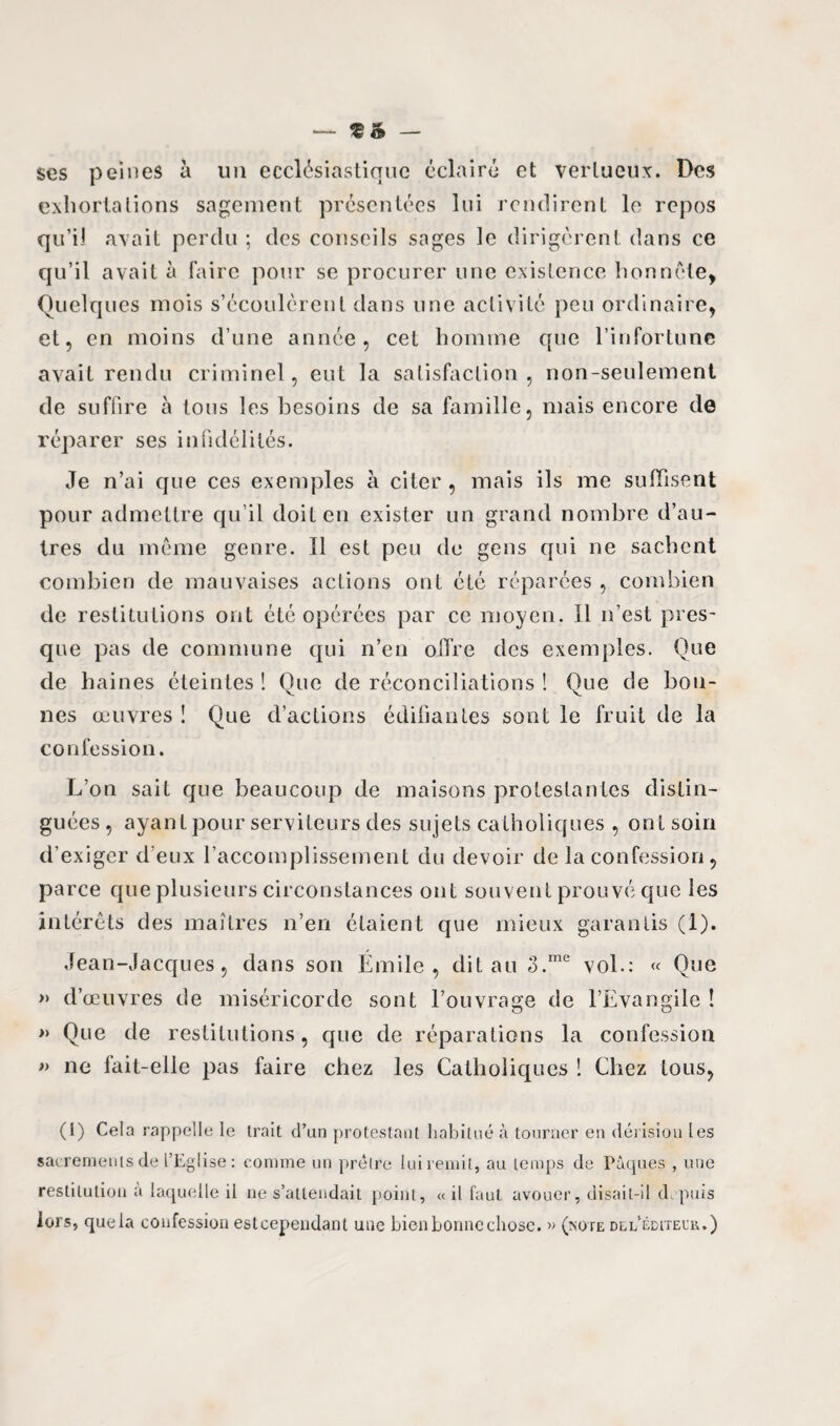 ta — ses peines à un ecclésiastique éclairé et vertueux. Des exhortations sagement présentées lui rendirent le repos qu’il avait perdu ; des conseils sages le dirigèrent dans ce qu’il avait à faire pour se procurer une existence honnête, Quelques mois s’écoulèrent dans une activité peu ordinaire, et, en moins d’une année, cet homme que l’infortune avait rendu criminel, eut la satisfaction, non-seulement de suffire à tous les besoins de sa famille, mais encore de réparer ses infidélités. Je n’ai que ces exemples à citer , mais ils me suffisent pour admettre qu’il doit en exister un grand nombre d’au¬ tres du même genre. Il est peu du gens qui ne sachent combien de mauvaises actions ont été réparées , combien de restitutions ont été opérées par ce moyen. Il n’est pres¬ que pas de commune qui n’en offre des exemples. Que de haines éteintes ! Que de réconciliations ! Que de bon¬ nes œuvres ! Que d’actions édifiantes sont le fruit de la confession. L’on sait que beaucoup de maisons protestantes distin¬ guées, ayant pour serviteurs des sujets catholiques , ont soin d’exiger d eux l’accomplissement du devoir de la confession, parce que plusieurs circonstances ont souvent prouvé que les intérêts des maîtres n’en étaient que mieux garantis (1). Jean-Jacques, dans son Émile, dit au 3.me vol.: « Que » d’œuvres de miséricorde sont l’ouvrage de l’Evangile ! » Que de restitutions, que de réparations la confession » ne fait-elle pas faire chez les Catholiques ! Chez tous, (1) Cela rappelle le trait d’un protestant habitué à tourner en dérisîou les sacrements de l’Eglise: comme un prêtre lui remit, au temps de Pâques , une restitution à laquelle il ne s’attendait point, « il faut avouer, disait-il depuis lors, quela confession esteependant une bien bonne chose. » (note de l éditeur.)