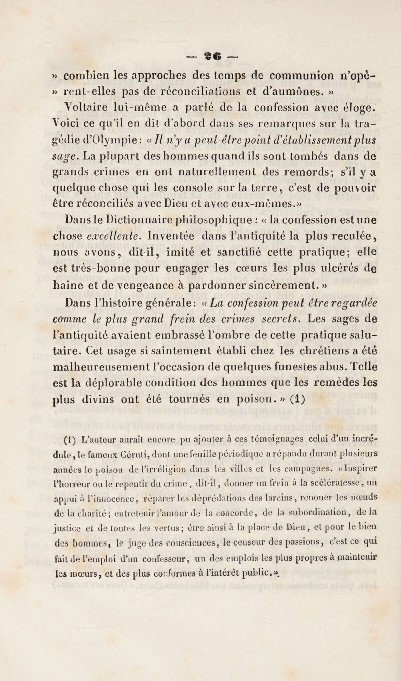 » combien les approches des temps de communion n’opè- » rent-elles pas de réconciliations et d’aumônes. « Voltaire lui-même a parlé de la confession avec éloge. Voici ce qu’il en dit d’abord dans ses remarcjues sur la tra¬ gédie d’Olympie : « Il n’y a peut être point d’établissement plus sage. La plupart des hommes quand ils sont tombés dans de grands crimes en ont naturellement des remords; s’il y a quelque chose qui les console sur la terre, c’est de pouvoir être réconciliés avec Dieu et avec eux-mêmes.» Dans le Dictionnaire philosophique : « la confession estune chose excellente. Inventée dans l’antiquité la plus reculée, nous avons, dit-il, imité et sanctifié cette pratique; elle est très-bonne pour engager les cœurs les plus ulcérés de haine et de vengeance à pardonner sincèrement. » Dans l’histoire générale: « La confession peut être regardée comme le plus grand frein des crimes secrets. Les sages de l’antiquité avaient embrassé l’ombre de cette pratique salu¬ taire. Cet usage si saintement établi chez les chrétiens a été malheureusement l’occasion de quelques funestes abus. Telle est la déplorable condition des hommes que les remèdes les plus divins ont été tournés en poison.» (1) (î) L’auteur aurait encore pu ajouter à ces témoignages celui d’un incré¬ dule , le fameux Céruli, dont une feuille périodique a répandu durant plusieurs années le poison de l’irréligion dans les villes et les campagnes. «Inspirer l’horreur ou le repentir du crime , dit-il, donner un frein à la scélératesse, un appui à l’innocence, réparer les déprédations des larcins, renouer les nœuds de la charité; entretenir l’amour de la concorde, de la subordination, delà justice et de toutes les vertus; être ainsi à la place de Dieu, et pour le bien des hommes, le juge des consciences, le censeur des passions, c’est ce qui fait de l’emploi d’un confesseur, un des emplois les plus propres à maintenir les mœurs, et des plus conformes à l’intérêt public.»