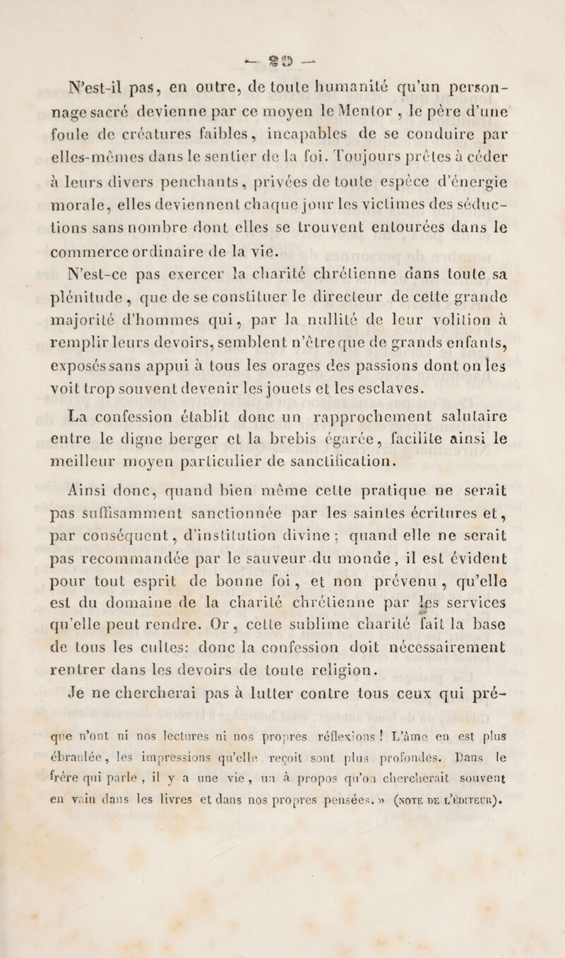 te N’est-il pas, en outre, de toute humanité qu’un person¬ nage sacre devienne par ce moyen le Mentor , le père d’une foule de créatures faibles, incapables de se conduire par elles-mêmes dans le sentier de la foi. Toujours prêtes à céder à leurs divers penchants, privées de toute espèce d’énergie morale, elles deviennent chaque jour les victimes des séduc¬ tions sans nombre dont elles se trouvent entourées dans le commerce ordinaire de la vie. N’est-ce pas exercer la charité chrétienne dans toute sa plénitude , que de se constituer le directeur de cette grande majorité d’hommes qui, par la nullité de leur volition à remplir leurs devoirs, semblent n’êtreqne de grands enfan ts, exposés sans appui à tous les orages des passions dont on les voit trop souvent devenir les jouets et les esclaves. La confession établit donc un rapprochement salutaire entre le digne berger et la brebis égarée, facilite ainsi le meilleur moyen particulier de sanctification. Ainsi donc, quand bien même cette pratique ne serait pas suffisamment sanctionnée par les saintes écritures et, par conséquent, d’institution divine; quand elle ne serait pas recommandée par le sauveur du monde, il est évident pour tout esprit de bonne foi, et non prévenu, qu’elle est du domaine de la charité chrétienne par les services qu’elle peut rendre. Or, cette sublime charité fait la base de tous les cultes: donc la confession doit nécessairement rentrer dans les devoirs de toute religion. Je ne chercherai pas à lutter contre tous ceux qui pré- que n’ont ni nos lectures ni nos propres réflexions ! L’âme en est plus ébranlée, les impressions quelle reçoit sont plus profondes. Dans le frère qui parle , il y a une vie , un à propos qu’on chercherait souvent en vain clans les livres et clans nos propres pensées. » (note de l’éditëuu).