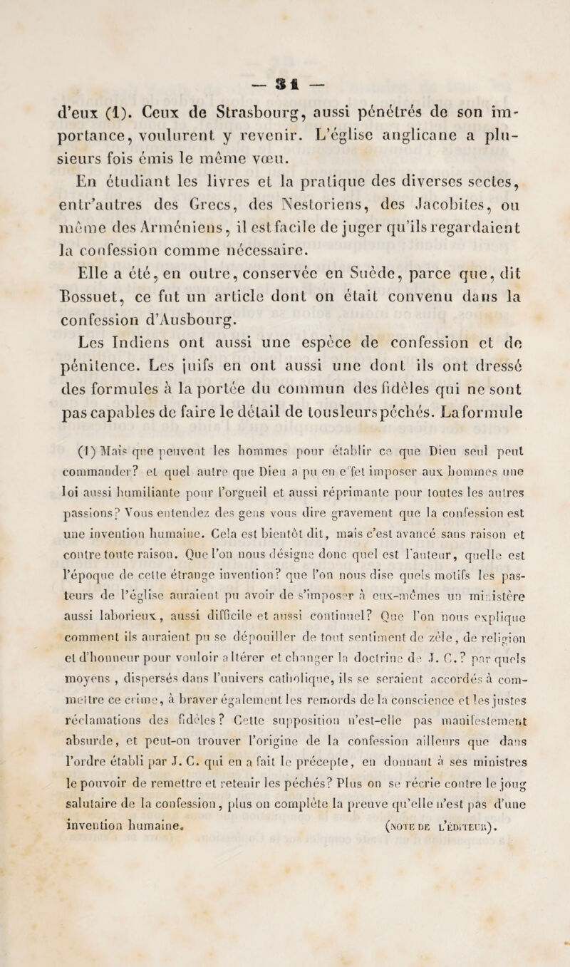 — Si — d’eux (1). Ceux de Strasbourg, aussi pénétrés de son im¬ portance, voulurent y revenir. L’église anglicane a plu¬ sieurs fois émis le même vœu. En étudiant les livres et la pratique des diverses sectes, entr’autres des Grecs, des Nestoriens, des Jacobites, ou même des Arméniens, il est facile déjuger qu’ils regardaient la confession comme nécessaire. Elle a été, en outre, conservée en Suède, parce que, dit Bossuet, ce fut un article dont on était convenu dans la confession d’Ausbourg. Les Indiens ont aussi une espèce de confession et de pénitence. Les juifs en ont aussi une dont ils ont dressé des formules à la portée du commun des fidèles qui ne sont pas capables de faire le détail de tousleurspéchés. Laformule (1) Mai? que peuvent les hommes pour établir ce que Dieu seul peut commander? et quel autre que Dieu a pu en e'Tct imposer aux. hommes une loi aussi humiliante pour l’orgueil et aussi réprimante pour toutes les autres passions? Vous entendez des gens vous dire gravement que la confession est une invention humaine. Cela est bientôt dit, mais c’est avancé sans raison et contre toute raison. Que l’on nous désigne donc quel est l'auteur, quelle est l’époque de cette étrange invention? que l’on nous dise quels motifs les pas¬ teurs de l’église auraient pu avoir de s’imposer à eux-mêmes un mi istère aussi laborieux, aussi difficile et aussi continuel? Que l’on nous explique comment ils auraient pu se dépouiller de tout sentiment de zèle, de religion et d’honneur pour vouloir a Itérer et changer la doctrine de .T. C.? par quels moyens , dispersés dans l’univers catholique, ils se seraient accordés à com¬ mettre ce crime, à braver également les remords de la conscience et les justes réclamations des fidèles? Cette supposition n’est-elle pas manifestement absurde, et peut-on trouver l’origine de la confession ailleurs que dans l’ordre établi par J. C. qui en a fait le précepte, en donnant à ses ministres le pouvoir de remettre et retenir les péchés? Plus on se récrie contre le joug salutaire de la confession, plus on complète la preuve qu’elle n’est pas d’une invention humaine. (note de l’éditeuu).