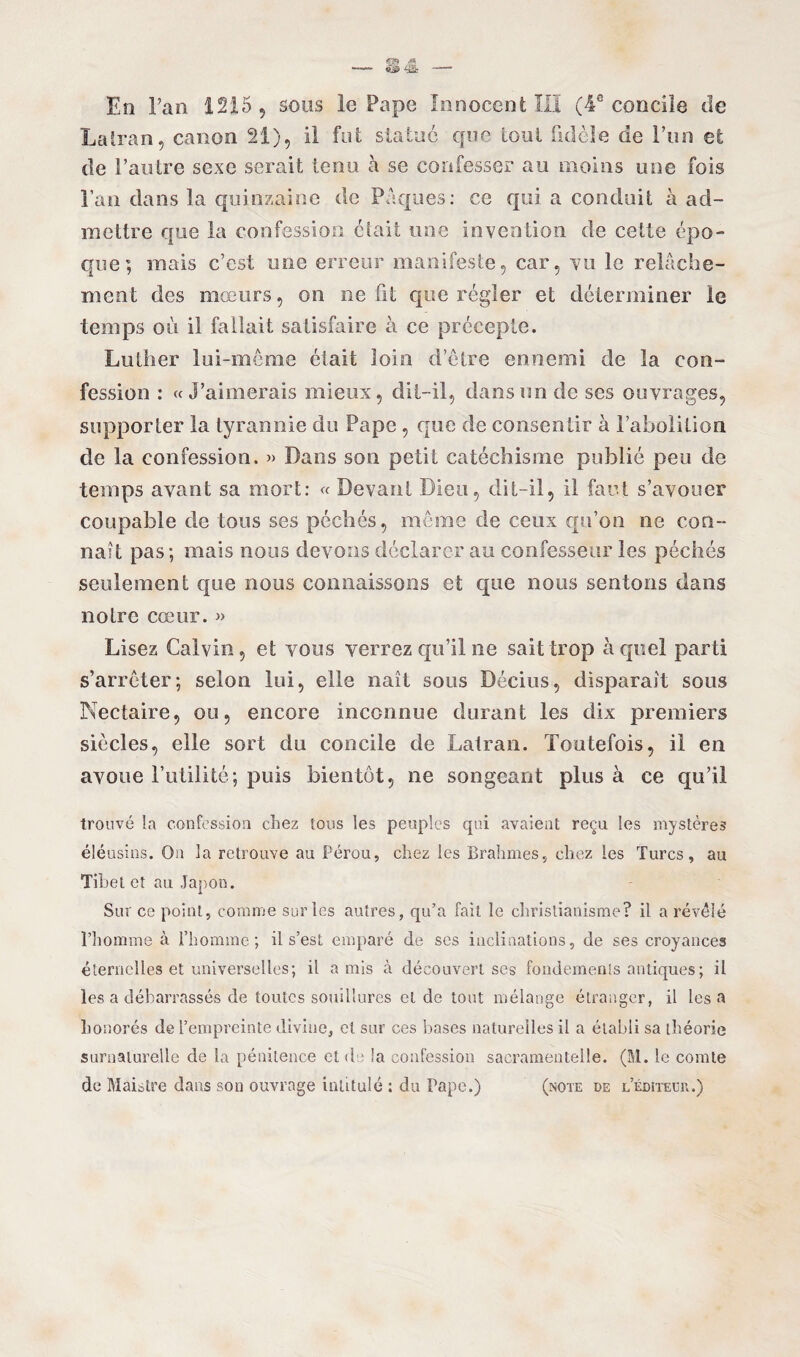 En Tan 1215, sous le Pape Innocent III (4e concile de Lairan, canon 21), il fut statué que tout fidèle de l’un et de l’autre sexe serait tenu à se confesser au moins une fois l’an dans la quinzaine de Pâques: ce qui a conduit à ad¬ mettre que la confession était une invention de cette épo¬ que; mais c’est une erreur manifeste, car, vu le relâche¬ ment des mœurs, on ne fit que régler et déterminer le temps où il fallait satisfaire à ce précepte. Luther lui-même était loin d’être ennemi de la con¬ fession : «J’aimerais mieux, dit-il, dans un de ses ouvrages, supporter la tyrannie du Pape, que de consentir à l’abolition de la confession. » Dans son petit catéchisme publié peu de temps ayant sa mort: « Devant Dieu, dit-il, il faut s’avouer coupable de tous ses péchés, meme de ceux qu’on ne con¬ naît pas; mais nous devons déclarer au confesseur les péchés seulement que nous connaissons et que nous sentons dans notre cœur. » Lisez Calvin, et vous verrez qu’il ne sait trop à quel parti s’arrêter; selon lui, elle naît sons Décius, disparaît sons Nectaire, ou, encore inconnue durant les dix premiers siècles, elle sort du concile de Lalran. Toutefois, il en avoue l’utilité; puis bientôt, ne songeant plus à ce qu’il trouvé la confession chez tous les peuples qui avaient reçu les mystères éléusins. On la retrouve au Pérou, chez les Brahmes, chez les Turcs, au Tibet et au Japon. Sur ce point, comme sur les autres, qu’a fait le christianisme? il a révélé l’homme à l’homme; il s’est emparé de ses inclinations, de ses croyances éternelles et universelles; il amis à découvert ses fondements antiques; il les a débarrassés de toutes souillures et de tout mélange étranger, il lésa honorés de l’empreinte divine, et sur ces bases naturelles il a établi sa théorie surnaturelle de la pénitence et de la confession sacramentelle. (M. le comte de Maistre dans son ouvrage intitulé : du Pape.) (note de l’éditeur.)