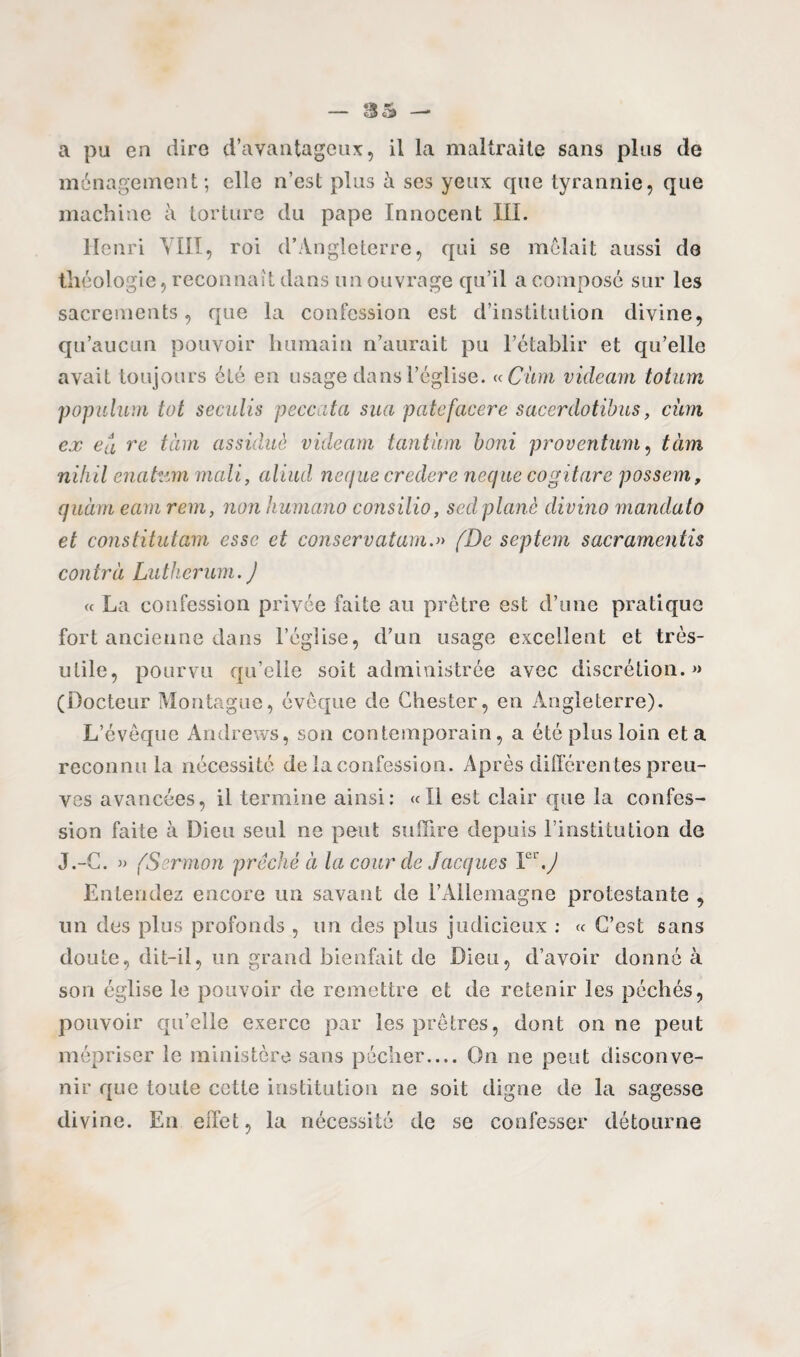 a pu en dire d’avantageux, il la maltraite sans plus de ménagement; elle n’est plus à ses yeux que tyrannie, que machine à torture du pape Innocent III. Henri YIII, roi d’Angleterre, qui se mêlait aussi de théologie, reconnaît dans un ouvrage qu’il a composé sur les sacrements, que la confession est d’institution divine, qu’aucun pouvoir humain n’aurait pu l’établir et qu’elle avait toujours été en usage dans l’église. « Ciim videam totum populum tut seculis peccata sua patefacere sacerdotibus, cùm ex eu ru tàm assidue videam tantum boni proventum, tàm nihil enafcim mali, aliud neque credere neque cogitare possem, quàm eam rem, non humano consilio, s ad plané divino mandato et constitutam esse et conservatam.» (De septem sacramentis contra Lutherum.) « La confession privée faite au prêtre est d’une pratique fort ancienne dans l’église, d’un usage excellent et très- utile, pourvu qu’elle soit administrée avec discrétion.» (Docteur Montagne, évêque de Ghester, en Angleterre). L’évêque Andrews, son contemporain, a été plus loin et a reconnu la nécessité de la confession. Après différen tes preu¬ ves avancées, il termine ainsi: «Il est clair que la confes¬ sion faite à Dieu seul ne peut suffire depuis l’institution de J.-C. » (Sermon prêché à la cour de Jacques Y\J Entendez encore un savant de l’Allemagne protestante , un des plus profonds , un des plus judicieux : « C’est sans doute, dit-il, un grand bienfait de Dieu, d’avoir donné à son église le pouvoir de remettre et de retenir les péchés, pouvoir qu’elle exerce par les prêtres, dont on ne peut mépriser le ministère sans pécher_On ne peut disconve¬ nir que toute cotte institution ne soit digne de la sagesse divine. En eilet, la nécessité de se confesser détourne