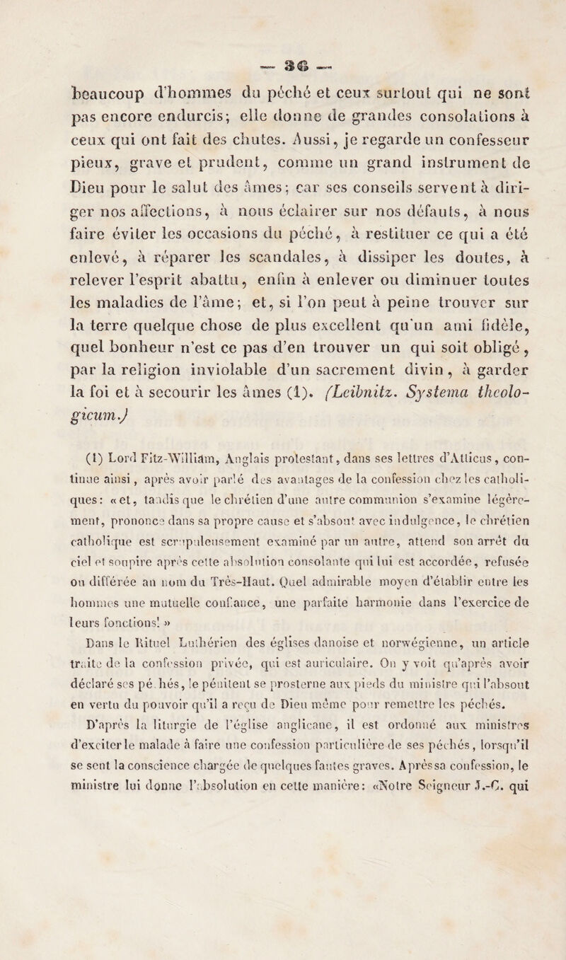 beaucoup d'hommes du péché et ceux surtout qui ne sont pas encore endurcis; elle donne de grandes consolations à ceux qui ont fait des chutes, âussi, je regarde un confesseur pieux, grave et prudent, comme un grand instrument de Dieu pour le salut des âmes; car scs conseils servent à diri¬ ger nos affections, à nous éclairer sur nos défauts, à nous faire éviter les occasions du péché, à restituer ce qui a été enlevé, à réparer les scandales, à dissiper les doutes, h relever l’esprit abattu, enfui à enlever ou diminuer toutes les maladies de Famé; et, si l’on peut à peine trouver sur la terre quelque chose de plus excellent qu'un ami Iklôîe, quel bonheur n’est ce pas d’en trouver un qui soit obligé, par la religion inviolable d’un sacrement divin, à garder la foi et à secourir les âmes (1). (Leibnitz. Systema thcolo- gicum.J (l) Lord Fitz-William, Anglais protestant, dans ses lettres d’Atlicus, con¬ tinue ainsi, après avoir parlé des avantages de la confession chez les catholi¬ ques: «et, tandis que le chrétien d’une autre communion s’examine légère¬ ment, prononce dans sa propre cause et s’absout avec indulgence, le chrétien catholique est scrupuleusement examiné par un autre, attend son arrêt du ciel et soupire après cette absolution consolante qui lui est accordée, refusée ou différée an nom du Très-Haut. Quel admirable moyen d’établir entre les hommes une mutuelle confiance, une parfaite harmonie dans l’exercice de leurs fonctions! » Dans le Rituel Luthérien des églises danoise et norvégienne, un article traite de la confession privée, qui est auriculaire. On y voit qu’après avoir déclaré scs pé liés, le pénitent se prosterne aux pieds du ministre qui l’absout en vertu du pouvoir qu’il a reçu de Dieu même pour remettre les péchés. D’après la liturgie de l’église anglicane, il est ordonné aux ministres d’exciter le malade à faire une confession particulière de ses péchés, lorsqu’il se sent la conscience chargée de quelques fautes graves. A près sa confession, le ministre lui donne l’absolution en celte manière: «Notre Seigneur 3.-C. qui
