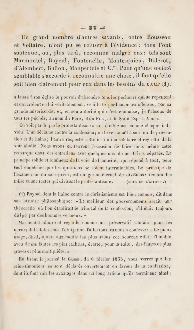 Un grand nombre d’autres savants, oiilre Rousseau et Voltaire, n’ont pu se refuser h l’évidence : tous l’ont soutenue, ou, plus tard, reconnue malgré eux: tels sont Mar mon tel, Raynal, Fonteneîle, Montesquieu, Diderot, d’Alembert, Bull'on , Maupertuis et C.,c. Pour qu’une société semblable s’accorde à reconnaître une chose, il faut qu’elle soit bien clairement pour eux dans les besoins du cœur (1). a laissé à son église le pouvoir d’absoudre tous les pécheurs qui se repentent et qui croient en lui véritablement, veuille te pardonner tes offenses, par sa grande miséricorde; et, eu sou autorité qui m’est commise, je l’absous de tous tes péchés; au nom du Père, etdu Fils , et du Saint-Esprit. Amen. On voit parla que le protestantisme a son double moi comme chaque indi¬ vidu. L’un déclame contre la confession; on le reconnaît à son ton de préven¬ tion et de haine; l’autre respecte c :lte institution salutaire et regrette de la voir abolie. Nous avons eu souvent l’occasion de faire nous même cette remarque dans des entretiens avec quelques-uns de nos frères séparés. Le principe solide et lumineux, de la voie de l’autorité, qui répond à tout, peut 6eul empêcher que les questions ne soient interminables. Le principe de l’examen ou du sens privé, est un germe éternel de di/isions: témoin les mille et une sectes qui divisent le protestantisme. (note de l’étiteur,.) (I) Raynal dont la haine contre le christianisme est bien connue, dit dans son histoire philosophique: «Le meilleur des gouvernements serait une théocratie où l’on établirait le tribunal de la confession, s’il était toujours dirigé par des hommes vertueux:. » Marmontel admire et regarde comme un préservatif salutaire pour les mœurs de l’adolescence l’obligation d’aller tous les mois à confesse: « Ce pieux usage, dit-il, ajoute aux motifs les plus saints cet heureux effet : l’humble aveu de ses fautes les plus cachées, écarte, pour La suite , des fautes et plus graves et plus multipliées. » En lisant le journal le Globe, du 6 février 1833, vous verrez que les saiut-simoniens se soit déclarés ouvertement en faveur de la confession, dont ils font voir les avantages dans un long article qu’ils terminent ainsi :