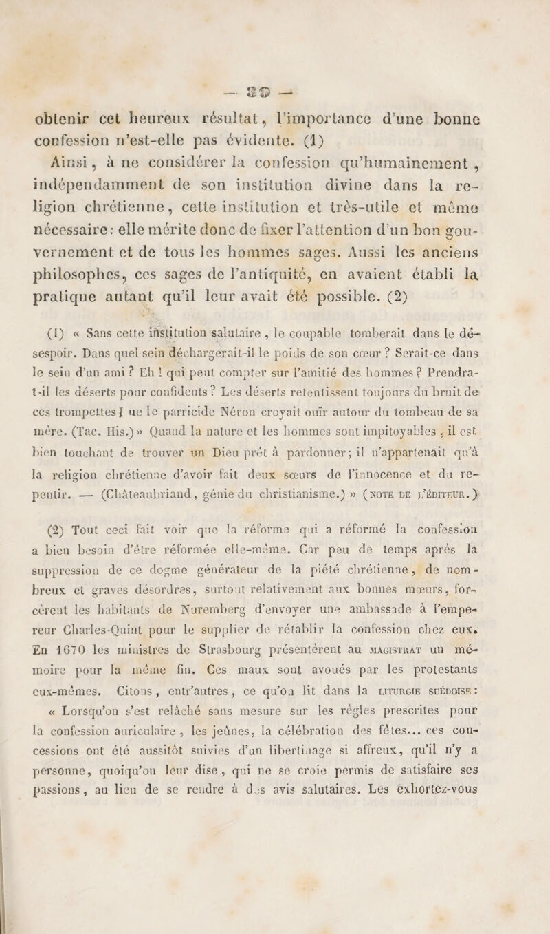 obtenir cet heureux résultat, l’importance d’une bonne confession n’est-elle pas évidente. (1) Ainsi, à ne considérer la confession qu’humainement, indépendamment de son institution divine dans la re¬ ligion chrétienne, celte institution et très-utile et même nécessaire: elle mérite donc de fixer l’attention d’un bon gou¬ vernement et de tous les hommes sages. Aussi les anciens philosophes, ces sages de l’antiquité, en avaient établi la pratique autant qu’il leur avait été possible. (2) (1) « Sans cette irïslitulion salutaire , le coupable tomberait dans le dé¬ sespoir. Dans quel sein déchargerait-il le poids de son cœur ? Serait-ce dans le sein d’un ami ? Eh l qui peut compter sur l’amitié des hommes ? Prendra- t-il les déserts pour confidents ? Les déserts retentissent toujours du bruit de ces trompeLtesI ne le parricide Néron croyait ouïr autour du tombeau de sa mère. (Tac. Iïis.) » Quand la nature et les hommes sont impitoyables , il est bien touchant de trouver un Dieu prêt à pardonner; il n’appartenait qu’à la religion chrétienne d’avoir fait deux sœurs de l’innocence et du re¬ pentir. — (Chateaubriand, génie du christianisme.) » (note de l’éditeur.) (2) Tout ceci fait voir que la réforme qui a réformé la confession a bien besoin d’être réformée elle-même. Car peu de temps après la suppression de ce dogme générateur de la piété chrétienne, de nom¬ breux et graves désordres, surtout relativement aux bonnes mœurs, for¬ cèrent les habitants de Nuremberg d’envoyer une ambassade à l’empe¬ reur Cliarles-Quint pour le supplier de rétablir la confession chez eux. En 1G70 les ministres de Strasbourg présentèrent au magistrat un mé¬ moire pour la même fin. Ces maux sont avoués par les protestants eux-mêmes. Citons, entr’autres, ce qu’on lit dans la liturgie suédoise: « Lorsqu’on s’est relâché sans mesure sur les règles prescrites pour la confession auriculaire, les jeunes, la célébration des fêtes... ces con¬ cessions ont été aussitôt suivies d’un libertinage si affreux, qu’il n’y a. personne, quoiqu’on leur dise, qui ne se croie permis de satisfaire ses passions, au lieu de se rendre à des avis salutaires. Les exhortez-vous