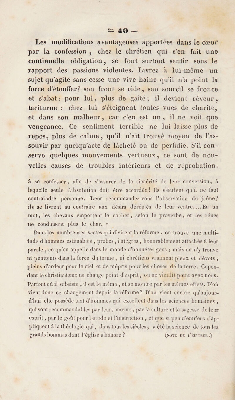 Les modifications avantageuses apportées dans le cœur par la confession , chez le chrétien qui s’en fait une continuelle obligation, se font surtout sentir sous le rapport des passions violentes. Livrez à lui-même un sujet qu’agite sans cesse une vive haine qu’il n’a point la force d’étouffer? son front se ride, son sourcil se fronce et s’abat : pour lui, plus de gaîté ; il devient rêveur , taciturne : chez lui s’éteignent toutes vues de charité, et dans son malheur, car c’en est un , il ne voit que vengeance. Ce sentiment terrible ne lui laisse plus de repos, plus de calme, qu’il n’ait trouvé moyen de l’as¬ souvir par quelqu’acte de lâcheté ou de perfidie. S’il con¬ serve quelques mouvements vertueux, ce sont de nou¬ velles causes de troubles intérieurs et de réprobation. à se confesser, afin de s’assurer de la sincérité de leur conversion, à laquelle seule l’absolution doit être accordée! Ils s’éciient qu’il ne faut contraindre personne. Leur recommandez-vous l’observation du jeûne? ils se livrent au contraire aux désirs déréglés de leur ventre.... En un mot, les chevaux emportent le cocher, selon le proverbe, et les rênes lie conduisent plus le char. » Dans les nombreuses sectes qui divisent la réforme , on trouve une multi¬ tude d'hommes estimables , probes ,i ntègres , honorablement attachés à leur parole , ce qu’on appelle dans le monde d’honnêtes gens ; mais on n’y trouve ni pénitents dans la force du terme , ni chrétiens vraiment pieux et dévots , pleins d’ardeur pour le ciel et de mépris pour les choses de la terre. Cepen¬ dant le christianisme ne change point d’esprit, ou ne vieillit point avec nous. Partout où il subsiste , il est le même , et se montre par les mêmes effets. D’où vient donc ce changement depuis la réforme ? D’où vient encore qu’aujour- d’hui elle possède tant d’hommes qui excellent dans les sciences humaines , qui sont recommandables par leurs mœurs, par la culture et la sagesse de leur esprit, par le goût pour 1 étude et l’instruction , et que si peu d’entr’eux s’ap¬ pliquent à la théologie qui, dans tous les siècles, a été la science de tous les grands hommes dont l’église s honore ? (note de l’éditeur.)