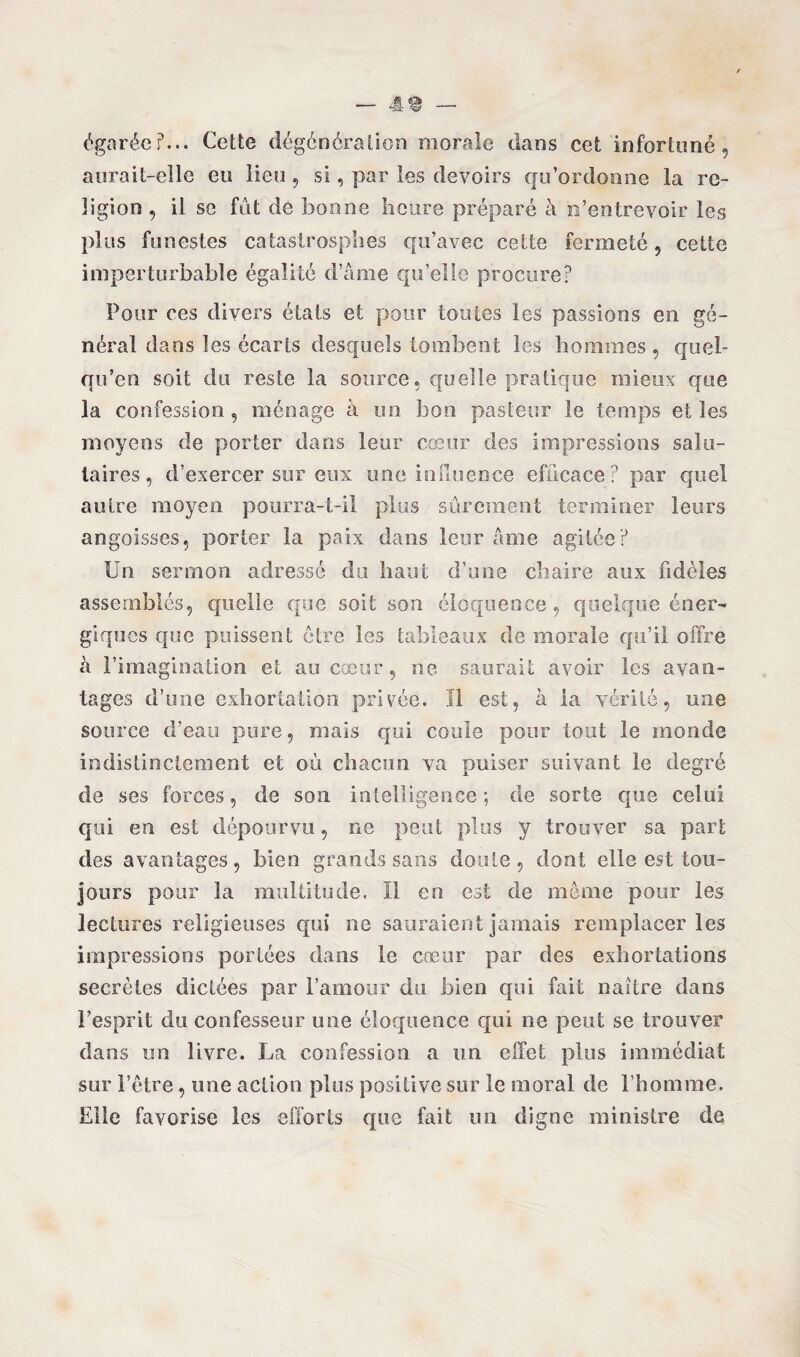 égarée?... Cette dégénération morale dans cet infortuné, aurait-elle eu lieu , si, par les devoirs qu’ordonne la re¬ ligion , il se fût de bonne heure préparé à n’entrevoir les plus funestes catastrosphes qu’avec cette fermeté, cette imperturbable égalité d’âme qu’elle procure? Pour ces divers états et pour toutes les passions en gé¬ néral dans les écarts desquels tombent les hommes , quoi¬ qu'on soit du reste la source, quelle pratique mieux que la confession, ménage à un bon pasteur le temps elles moyens de porter dans leur cœur des impressions salu¬ taires, d’exercer sur eux une influence efficace? par quel autre moyen pourra-t-il plus sûrement terminer leurs angoisses, porter la paix dans leur âme agitée? Un sermon adressé du haut d’une chaire aux fidèles assemblés, quelle que soit son éloquence, quelque éner¬ giques que puissent être les tableaux de morale qu’il offre à l’imagination et au cœur, ne saurait avoir les avan¬ tages d’une exhortation privée. Il est, à la vérité, une source d’eau pure, mais qui coule pour tout le monde indistinctement et où chacun va puiser suivant le degré de ses forces, de son intelligence*, de sorte que celui qui en est dépourvu, ne peut plus y trouver sa part des avantages, bien grands sans doute, dont elle est tou¬ jours pour la multitude. Il en est de même pour les lectures religieuses qui ne sauraient jamais remplacer les impressions portées dans le cœur par des exhortations secrètes dictées par l’amour du bien qui fait naître dans l’esprit du confesseur une éloquence qui ne peut se trouver dans un livre. La confession a un effet plus immédiat sur l’être, une action plus positive sur le moral de l’homme. Elle favorise les efforts que fait un digne ministre de