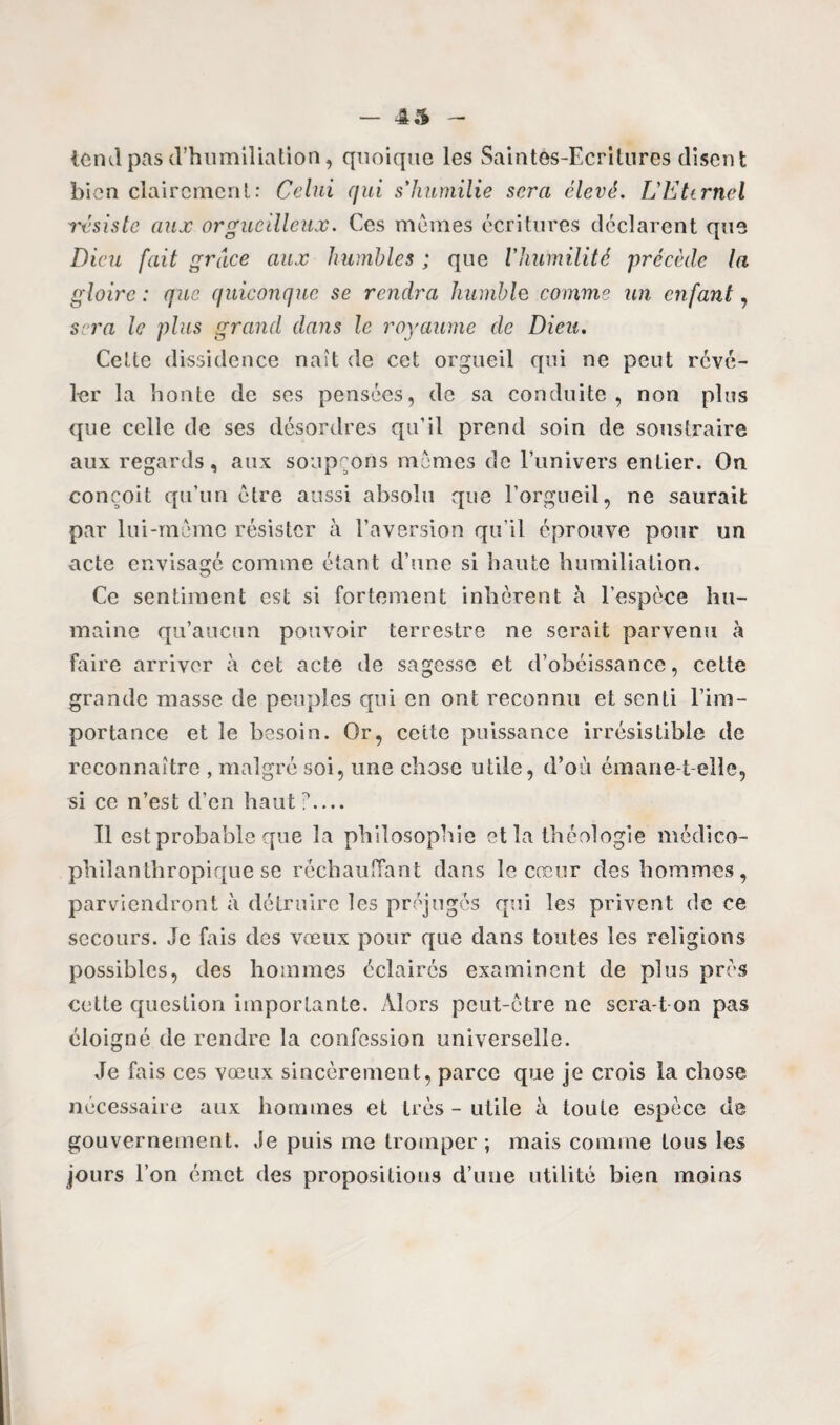 — 45 tcml pas d’humiliation, quoique les Saintes-Ecritures disent bien clairement: Celui qui s'humilie sera élevé. LEtirncl résiste aux orgueilleux. Ces mêmes écritures déclarent que Dieu fait grâce aux humbles ; que Vhumilité précède la gloire : que quiconque se rendra humble comme un enfant, sera le plus grand dans le royaume de Dieu. Cette dissidence naît de cet orgueil qui ne peut révé¬ ler la honte de ses pensées, de sa conduite, non plus que celle de ses désordres qu’il prend soin de soustraire aux regards, aux soupçons mêmes de l’univers entier. On conçoit qu’un être aussi absolu que l’orgueil, ne saurait par lui-même résister à l’aversion qu’il éprouve pour un acte envisagé comme étant d’une si haute humiliation. Ce sentiment est si fortement inhérent h l’espèce hu¬ maine qu’aucun pouvoir terrestre ne serait parvenu à faire arriver à cet acte de sagesse et d’obéissance, cette grande masse de peuples qui en ont reconnu et senti l’im¬ portance et le besoin. Or, cette puissance irrésistible de reconnaître , malgré soi, une chose utile, d’où émane-t-elle, si ce n’est d’en haut?.... Il est probable que la philosophie et la théologie médico- philanthropique se réchauffant dans le cœur des hommes, parviendront à détruire les préjugés qui les privent de ce secours. Je fais des vœux pour que dans toutes les religions possibles, des hommes éclairés examinent de plus près cette question importante. Alors peut-être ne sera-t on pas éloigné de rendre la confession universelle. Je fais ces vœux sincèrement, parce que je crois la chose nécessaire aux hommes et très - utile à toute espèce de gouvernement. Je puis me tromper; mais comme tous les jours l’on émet des propositions d’une utilité bien moins