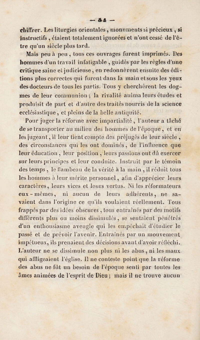 chiffrer. Les liturgies orientales, monuments si précieux , si instructifs , étaient totalement ignorées et n’ont cessé de l’ê¬ tre qu’un siècle plus tard. Mais peu à peu , tous ces ouvrages furent imprimés. Des hommes d’un travail infatigable , guidés par les règles d’une critique saine et judicieuse, en redonnèrent ensuite des édi¬ tions plus correctes qui furent dans la main et sous les yeux des docteurs de tous les partis. Tous y cherchèrent les dog¬ mes de leur communion ; la rivalité anima leurs études et produisit de part et d’autre des traités nourris delà science ecclésiastique , et pleins de la belle antiquité. Pour juger la réforme avec impartialité , l’auteur a tâché de se transporter au milieu des hommes de l’époque , et en les jugeant, il leur tient compte des préjugés de leur siècle , des circonstances qui les ont dominés , de l’influence que leur éducation , leur position , leurs passions ont du exercer sur leurs principes et leur conduite. Instruit par le témoin des temps , le flambeau de la vérité à la main , il réduit tous les hommes à leur mérite personnel, afin d’apprécier leurs caractères, leurs vices et leurs vertus. Ni les réformateurs eux-memes, ni aucun de leurs adhérents, ne sa¬ vaient dans l’origine ce qu’ils voulaient réellement. Tous frappés par des idées obscures, tous entraînés par des motifs différents plus ou moins dissimulés, se sentaient pénétrés d’un enthousiasme aveugle qui les empêchait d’étudier le passé et de prévoir l’avenir. Entraînés par un mouvement impétueux, ils prenaient des décisions avant d’avoir réfléchi. L’auteur ne se dissimule non plus ni les abus, ni les maux qui affligeaient l’église. Il ne conteste point que la réforme des abus ne fût un besoin de l’époque senti par toutes les âmes animées de l’esprit de Dieu ; mais il ne trouve aucun