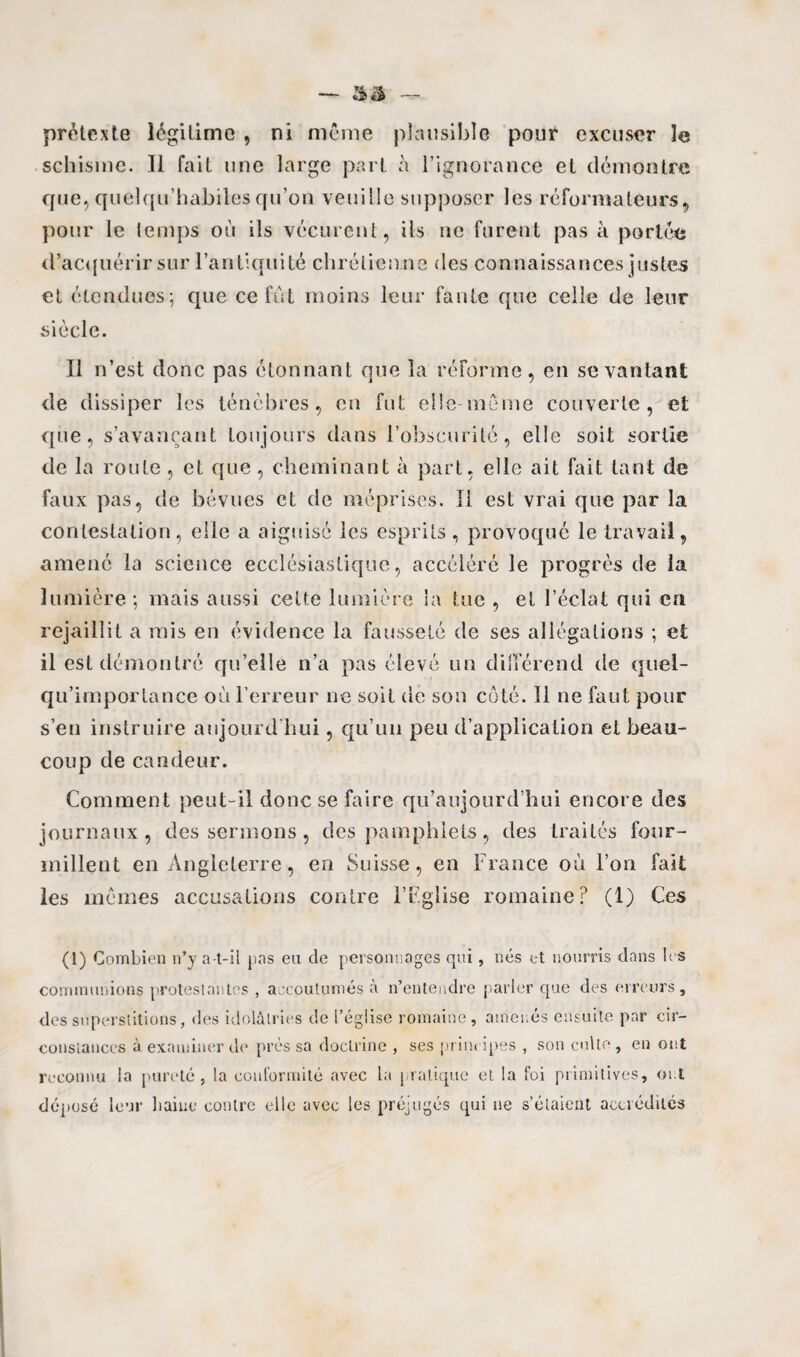 prétexte légitime , ni même plausible pour excuser le schisme. Il fait une large part à l’ignorance et démontre que, quelqu’habiîes qu’on veuille supposer les réformateurs, pour le temps où ils vécurent, ils ne furent pas à portée d’acquérir sur l’antiquité chrétien ne des connaissances justes et étendues; que ce fût moins leur faute que celle de leur siècle. Il n’est donc pas étonnant que la réforme, en se vantant de dissiper les ténèbres, en fut elle môme couverte, et que, s’avançant toujours dans l’obscurité, elle soit sortie de la route , et que, cheminant à part, elle ait fait tant de faux pas, de bévues et de méprises. Il est vrai que par la contestation, elle a aiguisé les esprits , provoqué le travail, amené la science ecclésiastique, accéléré le progrès de la lumière; mais aussi celte lumière la tue , et l’éclat qui en rejaillit a mis en évidence la fausseté de ses allégations ; et il est démontré qu’elle n’a pas élevé un différend de quei- qu’importance où l’erreur ne soit de son côté. Il ne faut pour s’en instruire aujourd'hui, qu’un peu d’application et beau¬ coup de candeur. Comment peut-il donc se faire qu’aujourd’hui encore des journaux, des sermons , des pamphlets, des traités four¬ millent en Angleterre, en Suisse, en France où l’on fait les mêmes accusations contre l’Eglise romaine? (1) Ces (1) Combien n’y a-t-il pas eu de personnages qui, nés et nourris dans les communions protestantes , accoutumés à n’entendre parler que des erreurs, des superstitions, des idolâtries de l’église romaine, amenés ensuite par cir¬ constances à examiner de près sa doctrine , ses principes , son culte, en ont reconnu la pureté, la conformité avec la pratique et la foi primitives, ont déposé leur haine contre elle avec les préjugés qui ne s’élaieut accrédités