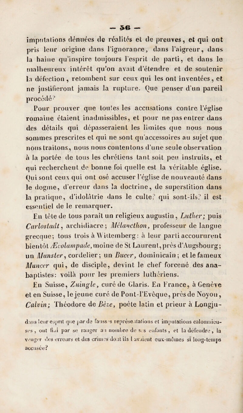 imputations dénuées de réalités et de preuves, et qui ont pris leur origine dans l'ignorance, dans l’aigreur, dans la haine qu’inspire toujours l’esprit de parti, et dans le malheureux intérêt qu’on avait d’étendre et de soutenir la défection, retombent sur ceux qui les ont inventées, et ne justifieront jamais la rupture. Que penser d’un pareil procédé1’ Pour prouver que toutes les accusations contre l’église romaine étaient inadmissibles, et pour ne pas entrer dans des détails qui dépasseraient les limites que nous nous sommes prescrites et qui ne sont qu accessoires au sujet que nous traitons, nous nous contentons d’une seule observation h la portée de tous les chrétiens tant soit peu instruits, et qui recherchent de bonne foi quelle est la véritable église. Qui sont ceux qui ont osé accuser l’église de nouveauté dans le dogme, d’erreur dans îa doctrine, de superstition dans la pratique, d’idolâtrie dans le culte ? qui sont-ils? il est essentiel de le remarquer. En tête de tous paraît un religieux augustin , Luther; puis Carlostadt, archidiacre; Mélancthon, professeur de langue grecque; tous trois à NViitemberg: à leur parti accoururent bien tôt Æcolampade, moine de St Laurent, près d’Augsbourg ; un Munster, cordelier; un Bucer, dominicain; et le fameux Muncer qui, de disciple, devint le chef forcené des ana¬ baptistes: voilà pour les premiers luthériens. En Suisse, Zuingle, curé de Claris. En F rance, à Genève et en Suisse, le jeune curé de Pont-l’Evêque, près de Noyon, Calvin; Théodore de Bèze, poète latin et prieur à Longju- chiis leur esprit que par de fausses représentations et imputations calomnieu¬ ses , ont fini par se ranger ai nombre de scs enfants, et la défendre , la venger des erreurs et des crimes dont ils l avaient eux-mêmes si long-temps accusée?