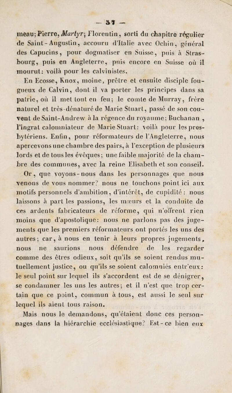— — meau; Pierre, Martyr\ Florentin, sorti du chapitre régulier de Saint-Augustin, accouru d’Italie avec Ochin, général des Capucins, pour dogmatiser en Suisse, puis à Stras¬ bourg, puis en Angleterre, puis encore en Suisse où il mourut: voilà pour les calvinistes. En Ecosse, Knox, moine, prêtre et ensuite disciple fou¬ gueux de Calvin, dont il va porter les principes dans sa patrie, où il met tout en feu; le comte de Murray, frère naturel et très-dénaturé de Marie Stuart, passé de son cou¬ vent de Saint-Andrew à la régence du royaume; Buchanan , l’ingrat calomniateur de Marie Stuart: voilà pour les pres¬ bytériens. Enfin, pour réformateurs de l’Angleterre, nous apercevons une chambre des pairs, à l’exception de plusieurs lords et de tous les évêques ; une faible majorité de la cham¬ bre des communes, avec la reine Elisabeth et son conseil. Or, que voyons-nous dans les personnages que nous venons de vous nommer? nous ne touchons point ici aux motifs personnels d’ambition, d’intérêt, de cupidité: nous laissons à part les passions, les mœurs et la conduite de ces ardents fabricateurs de réforme, qui n’offrent rien moins que d’apostolique: nous ne parlons pas des juge¬ ments que les premiers réformateurs ont portés les uns des autres; car, à nous en tenir à leurs propres jugements, nous ne saurions nous défendre de les regarder comme des êtres odieux, soit qu’ils se soient rendus mu¬ tuellement justice, ou qu’ils se soient calomniés entr’eux: le seul point sur lequel ils s’accordent est de se dénigrer, se condamner les uns les autres; et il n’est que trop cer¬ tain que ce point, commun à tous, est aussi le seul sur lequel ils aient tous raison. Mais nous le demandons, qu’étaient donc ces person¬ nages dans la hiérarchie ecclésiastique? Est-ce bien eux