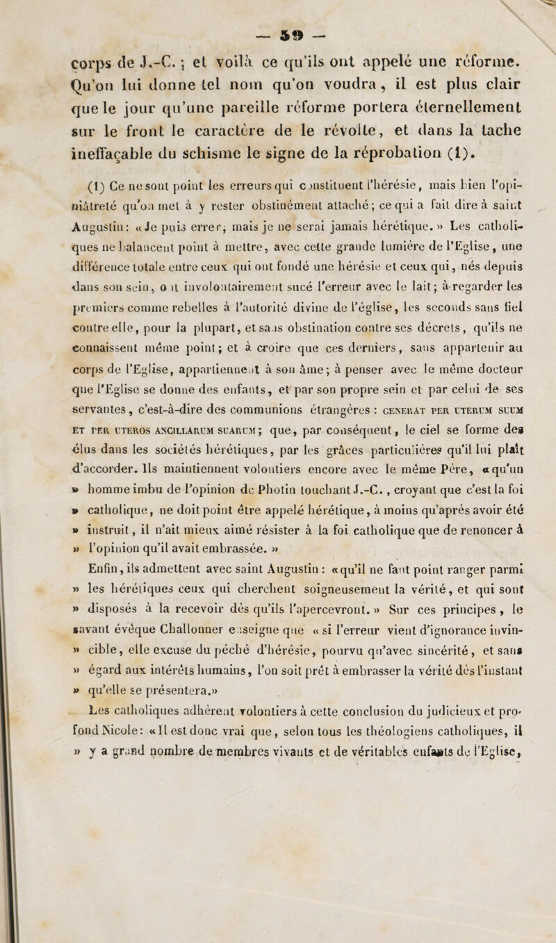 corps de J,-G. ; et voilà ce qu’ils ont appelé une réforme. Qu’on lui donne tel nom qu’on voudra, il est plus clair que le jour qu’une pareille réforme portera éternellement sur le front le caractère de le révolte, et dans la tache ineffaçable du schisme le signe de la réprobation (1). (1) Ce ne sont point les erreurs qui c instituent l’hérésie, mais bien l’opi¬ niâtreté qu’au met à y rester obstinément attaché; ce qui a fait dire à saint Augustin: «Je puis errer; mais je ne serai jamais hérétique.» Les catholi¬ ques ne balancent point à mettre, avec cette grande lumière de l’Eglise, une différence totale entre ceux qui ont fondé une hérésie et ceux, qui, nés depuis dans son sein, o n involontairement sucé l’erreur avec le lait; à regarder les premiers comme rebelles à l’autorité divine de l’église, les seconds sans fiel contre elle, pour la plupart, et sans obstination contre scs décrets, qu’ils ne connaissent même point; et à croire que ces derniers, sans appartenir au corps de l'Eglise, appartiennent à son âme; à penser avec le même docteur que l’Eglise se donne des enfants, et par son propre sein et par celui de ses servantes, c’est-à-dire des communions étrangères : générât per uterum sixm et ter uteros ancillarum suARu.M ; que, par conséquent, le ciel se forme des élus dans les sociétés hérétiques, par les grâces particulières qu’il lui plaît d’accorder. Ils maintiennent volontiers encore avec le même Père, «qu’un » homme imbu de l’opinion de Photin touchant J.-C., croyant que c’est la foi » catholique, ne doit point être appelé hérétique, à moins qu’après avoir été » instruit, il n’ait mieux aimé résister à la foi catholique que de renoncer à »> l’opinion qu’il avait embrassée. » Enfin, ils admettent avec saint Augustin : «qu’il ne faut point ranger parmi » les hérétiques ceux qui cherchent soigneusement la vérité, et qui sont » disposés à la recevoir dés qu’ils l’apercevront. » Sur ces principes , le savant évéque Challonner enseigne que « si l’erreur vient d’ignorance iuvin- » cible, elle excuse du péché d’hérésie, pourvu qu’avec sincérité, et sans » qu’elle se présentera.» Les catholiques adhèrent volontiers à cette conclusion du judicieux et pro¬ fond ÎNicole: «Il est donc vrai que, selon tous les théologiens catholiques, il » y a grand nombre de membres vivants et de véritables eiifaüts de l’Eglise,