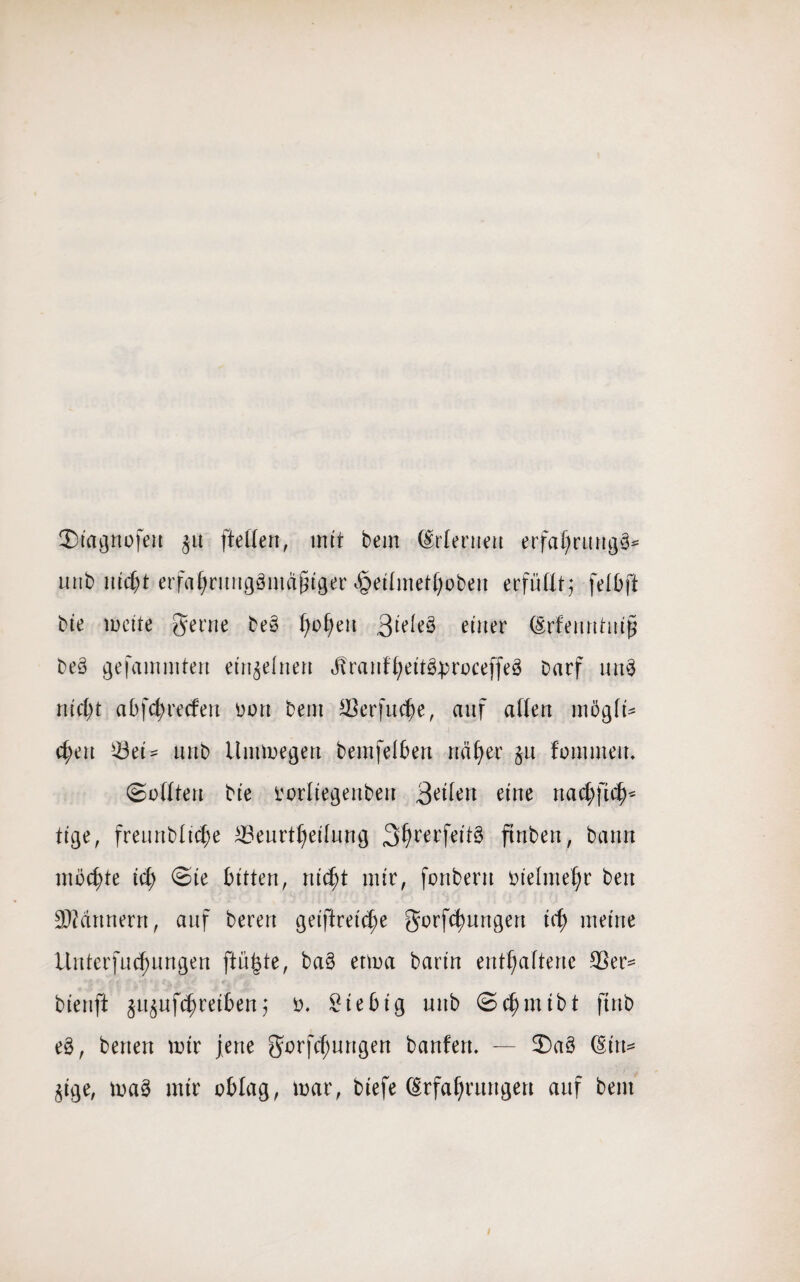 Siagnofeu §u (teilen, mit bem (Orienten erfaljrungg* uttb nicht erfahruuggmafnger £eilmetl)obeu erfüllt,* felbft bie meite gerne beg hofyeu 3i^g einer Erfenntuijj Deg gefaminten einzelnen Jvranfheitgproceffeg Darf ung nicht abfchrecfeu Don bem Berfuche, anf allen mögli* c^en Döet = nnb ilrnmegen bemfelben naiver §u fommeu. (Sollten bie torliegenben 3^lw eine nacbftch* tige, freurtbltche Beurteilung 3^rer(eit§ ftnben, bann möchte ich Sie bitten, ntdjt mir, fonbern öielmeJjr bett Partnern, auf bereu getftretc!)e gorfctyungen ich meine iluterfucf)ungen ftü|te, bag etma barin enthaltene Ber= bienft jiyuftreiben,* o. Siebig unb Schmibt ftnb eg, betten mir jene gorfchungen bauten. — £>ag (Sitt= §tge, mag mir oblag, mar, biefe Erfahrungen auf bem