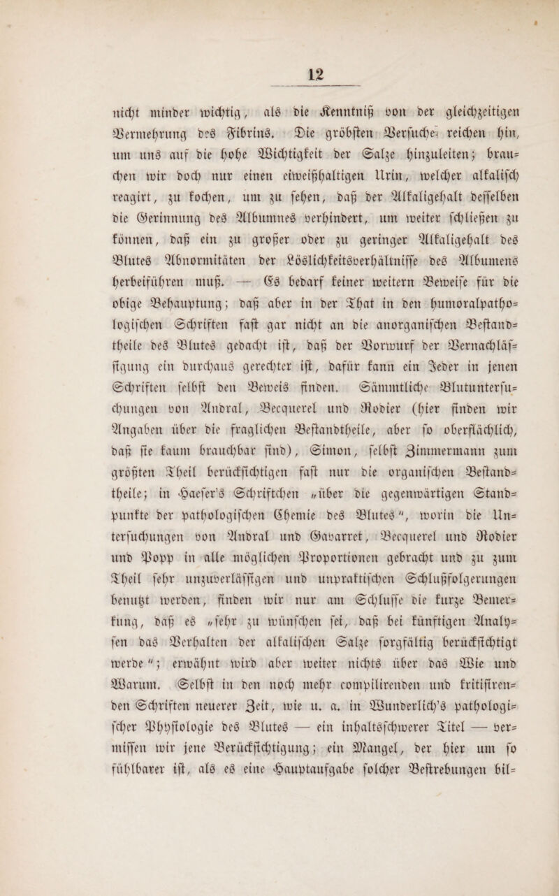 nicht mittber Vütc^ti^, als t>ie ilenntniß bon ber gleichzeitigen Permehrung beä ftibrittS* £>ie gröbflen Perfucfcä reichen ()tn, um un8 auf bie hohe 2Bi<htigfeit ber Salge htnguleitenj brau¬ chen mir bocfy nur einen eimeißßaltigen Urin, meldjer alfalifch reagirt, $u fod)en, um $u feigen, baß ber Alfaligeßalt beffetben bie ©eriitnuttg beö AlbuntneS ber^inbert, um meiter fchlteßen zu Birnen, baß ein 511 großer ober ju geringer Alfaligeljalt beö PluteS Abnormitäten ber £öölichfeitöberhättniffe beö Albumenä herbeiführen muß* — (SS bebarf feiner toeitern Pemeife für bie obige Pehauptung; baß aber in ber Xßat in beit fmmora£patbo= logifcßen Schriften fafl gar nicht an bie anorgattifcben Peftanb* tbeite beö PluteS gebadet iß, baß ber Pormurf ber Pentachläf* figuitg ein burd)auö geredeter iß, bafür fann ein Seber in jenen (Schriften feibft ben PemeiS ftnben. Säntmtliche Plutunterfu* dringen bon Anbral, Pecquerel unb Oiobier (hier ßttbett mir Angaben über bie fraglichen Peßattbtheile, aber fo oberflächlich, baß fte fautn braud)bar jtnb), Simon, feibft ßintmermantt junt größten heil berücfßchtigen fafl nur bie organifchen Peßanb* tfeiie; in Haefer’ö Sdmiftchen //über bie gegenmärtigen Stattb* puttfte ber patbologifchen (Sbeniie beä PluteS, morin bie Un= terfudnutgen bon Attbral unb ©abarret, Becquerel unb Pobier unb Popp in alle möglichen Proportionen gebracht unb §u juut $l;eil fefr unjuberläfjtgen unb unpraftifchen Schlußfolgerungen benu^t mcrben, finbett mir nur am Schluffe bie furze Penter* fuitg, baß eS «feßr §u münfchen fei, baß bei fünftigen Analp* feit baö Verhalten ber alfalifdjen Salze forgfältig berücfftc^ttgt merbe; ermähnt mirb aber meiter nichts über baö P3ie unb SÖarutn. Selbß in ben noch mehr contpilirettben unb fritißren* bett Schriften neuerer 3eit, tote u. a* in Phmberlidfö patßologi* feßer ^P^t^ftplogte beö PluteS — ein inhaltöfchmerer Xitel — ber= ntiffeit mir jene Perücfßchtiguitgj eilt Mangel, ber Ißer um fo fühlbarer iß, als eö eine Hauptaufgabe folcher Peßrebuitgett bil=