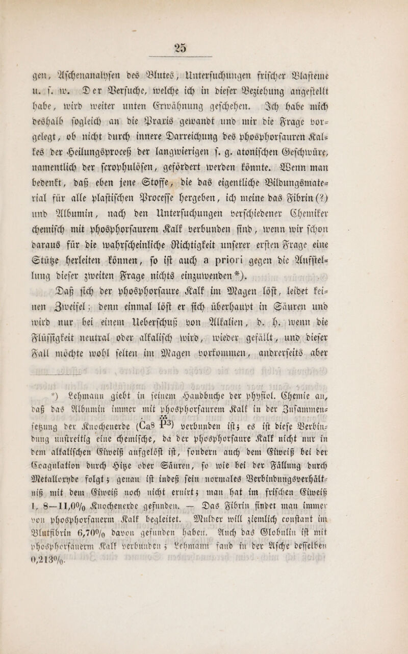 gen, -2lfcpenaualpfen beo Blutes., Unterfucpungen frtfcper 251a [teilte xu u \v. 3)er 33erfucpe, Welcpe icp in btefer 33e$iepung angeftellt habe, wirb weiter unten (5rwüpnung gefcpepen* 3cp pabe nticp bespalb fogleicp an bie Praxis gewartbt unb mir bie Srage bor= gelegt, ob nicpt bttrcp innere 3)arreicpung beb ppobpporfauren ätal* feb ber ^eilungöproceß ber langwierigen f* g. atonifcpen ©efcpwüre, namentlicp ber fcroßpulofen, geflrbert werben Pinnte* SBemt man bebenft, baß eben jene (Stoffe, bie bab eigentliche 33ilbungbmate- rial für alle plaftifcpen ftroceffe pergeben, icp meine bab Fibrin (?) unb Albumin, na(p ben Unterfucpungen berfcpiebener (Epemifer cpemtfcp mit bpobpporfaurent äralf oerbunben ftnb, wenn wir fcpon baraub für bie waprfcpeinlicpe $ti<f tigPeit nuferer elften Srage eine 8tü|e perleiten Pinnen, fo ift aucp a priori gegen bie 2lufftel- litng biefer ^Weiten Srage nicptb einjuwenben *)♦ 2)aß jtcp ber ppobpporfaure äMP im Etagen llft, leibet fei= neu Bereifet ; bemt einmal llft er ftcp überpaupt in (Säuren unb Wirb nur bei einem Xteberfdjug bon Walten, b. p. wenn bie SlüfjtgPeit neutral ober alPalifcp wirb, wieber gefällt, unb btefer Salt mocpte wopl fetten im Etagen borPommen, anbrerfeitb aber *) Sepmann gtebt in feinem ^gnbbucpe ber ßppfiol. (Epentie an, bab bab Silbnntin immer mit ppo^pporfaurem JPalP in ber Sufammen* • • * • •• feputtg ber Äitocpeiterbe (Ca8 P3) berbitnben iß$ eb ift biefe Serbin? bmtg uitßreitig eine cpemifcpe, ba ber ßpcbpporfaure JtalP nicpt nur in bent alfalifcpen (Eiweiß anfgelöft iß, fonbent ancp bent (Eiweiß bei ber (Eoagntation bnrcp <§i$e aber Säuren, fo Wie bei ber Sällnng bnrcp 3)ietallcrpbe folgt $ genau iß inbeß fein normalem -W'binbnngbyerßätU niß mit bent (Eiweiß nocp nicpt eruivt j man pat im frifcpett (Eiweiß I, 8—11,0% Äitocpenerbe gefnnbcn. — 2)ab Sibritt ßnbet man immer ooit ppobßporfanerm JPalf begleitet. üßhtlber will femlicp coitßant im 53lutßbrin 6,70% babott gefttttben Baben. 91 ttcp bab ©lobnltn iß mit pßobbporfauerm JPatf yeibunbett $ Rebmann fanb in ber Ufcpe beffelber O,‘2l3o/o.