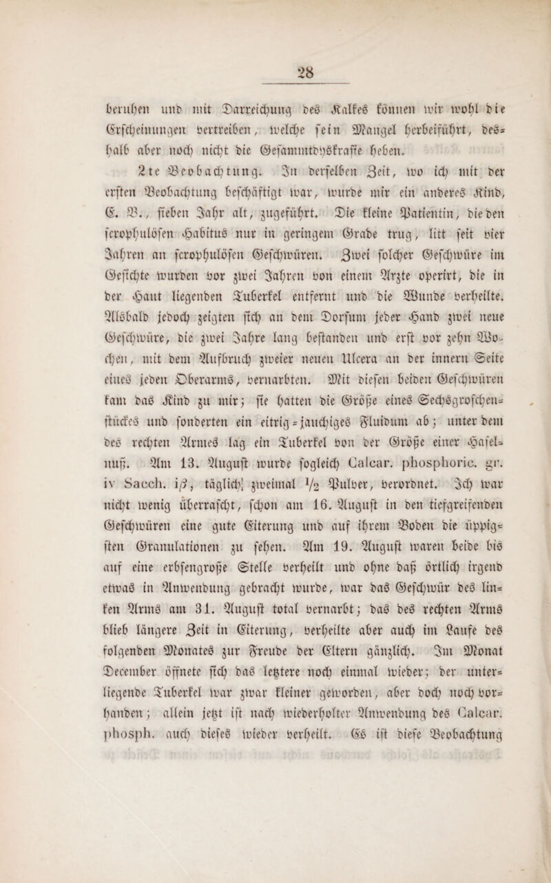 berufen uno mit Darreichung beö Jtalfeö fornten mir mohl bie (Srffyinungen betreiben, rneldje fein Mangel heröeiführt, beo= halb aber nod) nicht bie ®efammtbi)8frafre beben. 2te Beobachtung. 3tt berfelben Bett, mo ich mit ber elften Beobachtung befcbäftigt mar, mürbe mir ein anbereS -Jt'inb, ©♦ B., fteben 3af;r alt, gugefübrt. Die Heine Patientin, hieben fcrobhulöfen Habitus nur in geringem ©rabe trug, litt feit hier fahren an fcrobf;ulöfeit ©efchmüten. Bmei fo!ct?er ©efchmüre im ©eftcfyte mürben bor gmei fahren bon einem Slrgte oberirt, bie in ber «§aut liegenben Duberfel entfernt unb bie BBunbe berheilte. Qlföbalb ieboch geigten ftd) an beut Dorfunt jeber «@anb gmei neue ©efchmüre, bie gmei 3al;re lang beftanben unb erft bor gefm Blo¬ chen, mit bent Aufbruch gmeier neuen Ulcera an ber innern ©eite eineö leben £)berarnt3, bernarbten. 2)?it biefen beiben ©efdjmüren tarn baö JHnb gu nur; jte hatten bie ©röf;e eineö ©ecbßgrofchen» ftüdeä unb fonberten ein eitrig »faudfgeo ^lutbuni ab; unter bem beo rechten 21rme3 lag ein Dubertel bon ber ©röfje einer $afel= nun. 5lnt 13. Slugujl mürbe fogleid? Calcar. phosphoric. gr. iv Sacch. iß, täglidf gmeimal V2 Bulber, berorbnet. 3d? mar nicht menig überrafd?t, fchon am 16. Qluguft in ben tiefgreifenben ©efchmüren eine gute (Eiterung unb auf ihrem Bobett bie üpptfl* ften ©ranulationen gu fel;en. 51m 19. 5luguft maren beibe bio auf eine erbfengrojfe ©teile berheilt unb ohne baß örtlich irgenb etmaö in 5lnmettbung gebracht mürbe, mar baö ©efdfmtr beö lin= feit 51rmö am 31. Qluguft total bernarbt; ba3 be6 regten Slrntö blieb längere Beit in (Eiterung, berheilte aber auch im Saufe beö folgenben Söionateö gur ftreube ber (Eltern gänglid). 3m Sftonat December öffnete ftd? baö letztere noch einmal mieber; ber unter» liegenbe Subetfel mar gmar Heiner gemorben, aber bod; nod; bor» hanbcit; allein jetu ift nach mieberholter Qlnmenbung beö Calcar. phosph. auch biefe3 mieber berheilt. (Ee ift biefc Beobachtung