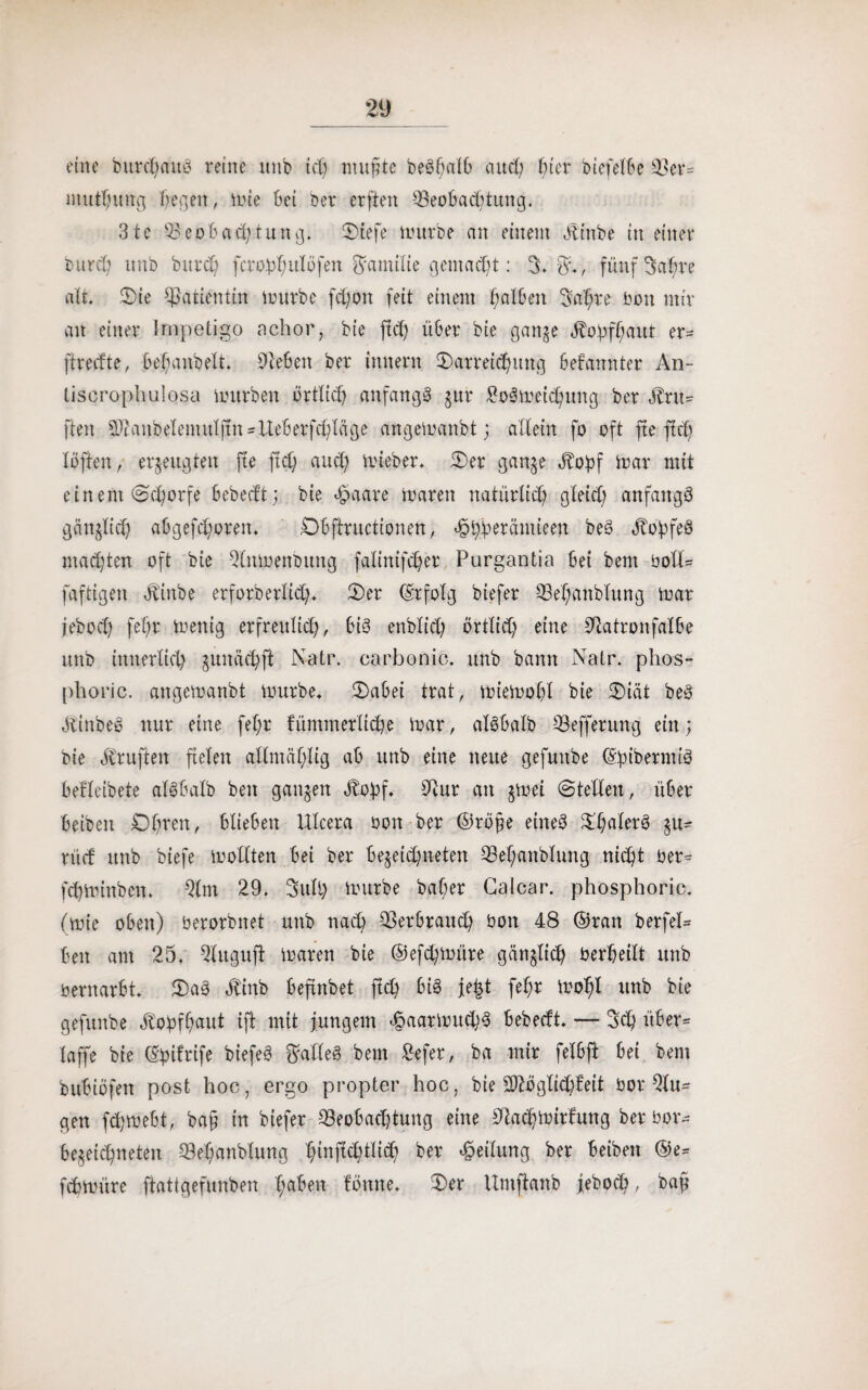 eine burdums reine itnb ich nutzte beöfmIO auch Im biefelbe Ber= muthung Regelt, inte bei ber erften Beobachtung. 31c Beobachtung. Dtefe mürbe an einem Äiube in einer burch unb durch ferobhulöfen Familie gemacht: 3.$*, fünf Satire alt. Die Patientin mürbe fct;on feit einem halben 3a'§re bon mir an einer Impetigo achor, bie ftd) über bie gange Äohfhaut er= ftrecfte, befianbett. Beben ber innent Darreichung befannter An- tiscrophulosa mürben örtlich anfangs gur £oSmet<hung ber $ru= fteu Bhmbelemulftndteberfchläge angemanbt; allein fo oft fte ftch löften / erzeugten fte ftd) auch mieber. Der gange Äohf mar mit einem Schorfe bebecft; bie #aare maren natürlich gleich anfangs gängfid) abgefd;oren. Obffructionen, ^t^erämieen beS JtobfeS malten oft bie Bttmenbung falinifcher Purgantia bei bem bolü faftigen Jtlrtbe erforberlich* Der (Erfolg biefer Behandlung mar feboch fe()r menig erfreulich, bis endlich örtlich eine Batronfalbe unb innerlich gunächfi N-atr. carbonic. unb bann Natr. phos- phoric. angemanbt mürbe* Dabei trat, miemohl bie Diät beS ÄinbeS nur eine fel;r fümmerlicbe mar, alSbalb Befferung ein; bie Prüften fielen atlmäf;ltg ab unb eine neue gefuitbe ©fubermiS befleibete alSbalb ben gangen Äohf. Bur an gmei Stellen, über beiben Ohren, blieben ülcera bon ber ©röj;e eines DhalerS gu- nie! unb biefe mollten bei ber begegneten Behanblimg nicht ber-= fchminben. Bm 29. Süll) mürbe baber Galcar. phosphoric. (mie oben) berorbnet unb nach Ber brauch bon 48 ©ran berfel= beit am 25. Bugnft maren bie ®efd;müre gänglich berheilt unb bernarbt. DaS älinb befindet ftch bis fe|t fef;r moht unb bie gefnnbe Kopfhaut M* jungem ^aarmuchS bebecft. — Ü5<h über* laffe bie ©bifrife biefeS Falles bem £efet, ba mir felbft bei bem bubiöfen post hoc, ergo propter hoc, bie SBöglichfeit bor Bu¬ gen fchmebt, ba§ in biefer Beobachtung eine Bachmirfung ber bor- begegneten Behanblimg hmMtlich Teilung ber beiben ®e= fchmüre ftattgefunben hüben fötttte. Der Umftanb jeboch/ baff