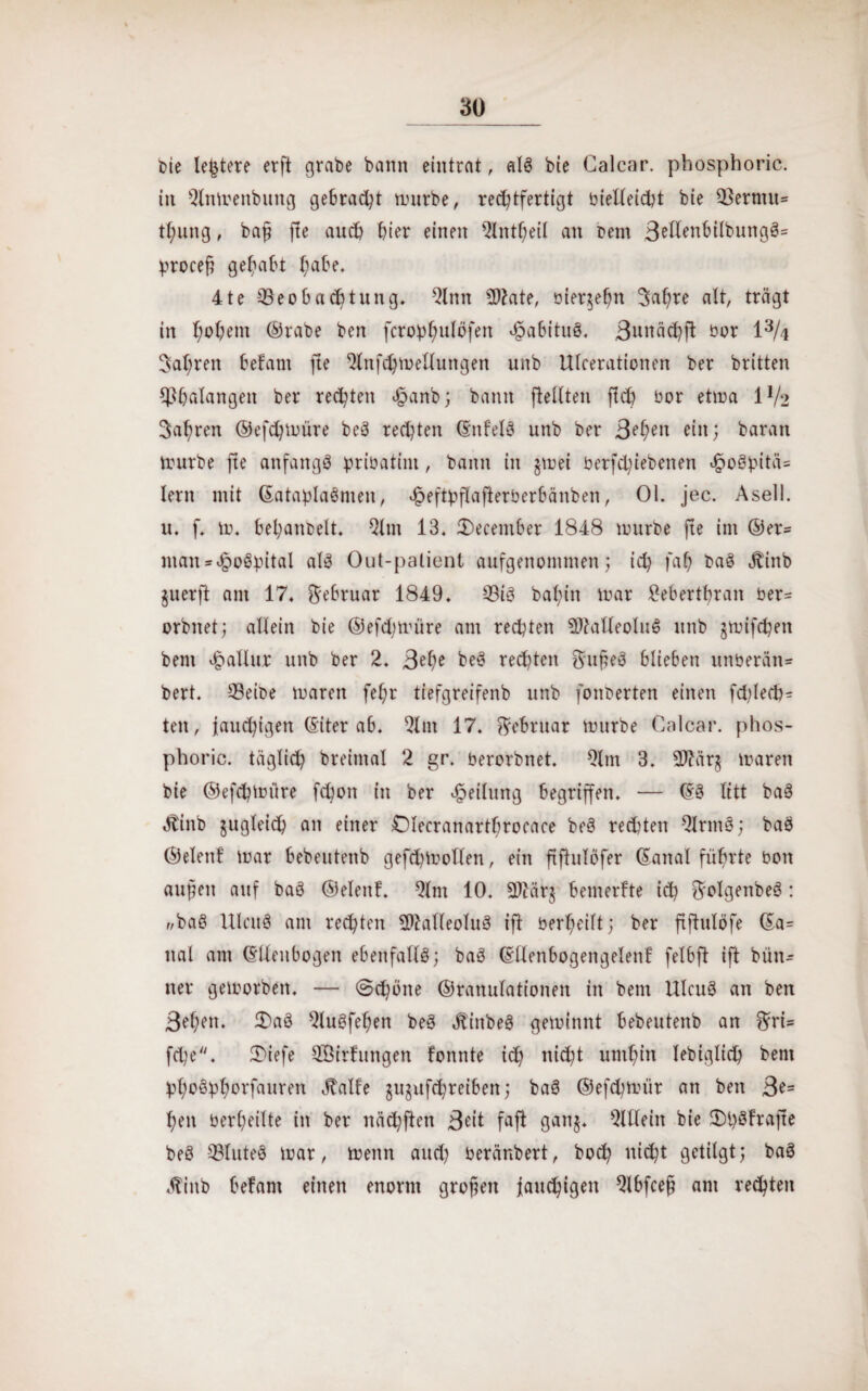 30_ t>ie leitete erft grabe bann eintrat, als bie Galcar. pbosphoric. in 2tnmenbung gebracht mürbe, rechtfertigt bielleicht bie Q3erntu= tt;ung, baß fte auch hier einen 2lntheil an Dem 3etabilbuttgS= proceß gehabt habe. 41e ^Beobachtung. 2lnn $2ate, bier$eßn 3af)re alt, trägt in hohem ©rabe ben fcrobhulöfett Habitus. 3uttächft bor 1% fahren befant fte 2litfchmelluitgen unb Ulcerationen ber britten Phalangen ber regten £anb; bann ftellten fleh bor etma 1V‘2 fahren ©efchmüre beS rechten (EttfelS unb ber 3»>hen ein; baran tourbe fte anfangs pribatint, bann in jmei berfd;iebenen cg>oöpitä= lern mit ©ataplaSnten, ^eftyflafierberbänben, 01. jec. Asell. u. f. m. bel;anbelt. 2ltn 13. 3)ecember 1848 mürbe fte im ®er- man= £>oöhitaI als Out-palient aufgenommen; ich fah baS Hinb juerft am 17. Februar 1849. Bis baf;in mar £eberthran ber- orbnet; allein bie ©efdmüre am rechten SftaUeoluS unb jmifchett bent göallur unb ber 2. 3?he beS rechten $ußeS blieben unberan* bert. Beibe marett fel;r tiefgreifenb unb fonberten einen fd)lech= teit, jauchigen (Eiter ab. 2lnt 17. Februar mürbe Calcar. phos- phoric. täglich breimal 2 gr. berorbnet. 21 tn 3. OTärg marett bie ©efchmiire fchott in ber Teilung begriffen. — (ES litt baS Hinb zugleich an einer Olecranartbroeace beS rechten Qlrntö; baS ©elettf mar bebeutenb gefdübollen, ein ftfhtlcfer ©anal führte bott außen auf baS ©elettf. 2lnt 10. SOZärj bemerkte ich ^olgenbeS: f/baS UIcuS am rechten SMleoluS ift berheilt; ber ftfhtlöfe (Ea= nal am ©Uenbogen ebenfalls; baS (Ellenbogengelenf felbft ift bün- tter gemorbett. — (Schöne ©ranulationen in bent UIcuS an ben 3ef;en. 3)aS 2luSfehen beS HittbeS gemittnt bebeutenb an *Eri= fd)e. 3)iefe SOßtrfungen tonnte td) nicht umhin lebtglid) bent hhoSühorfauren Halle guptfeßreibett; baS ©efchmür an ben 3?= heil berheilte itt ber nächftett 3^it fafi gattj. QUleitt bie Ü)l)Sfrafte beS BluteS mar, mettn and) beränbert, hoch nid;t getilgt; baS Hinb befant einen enorm großen jauchigen 2lbfceß am rechten