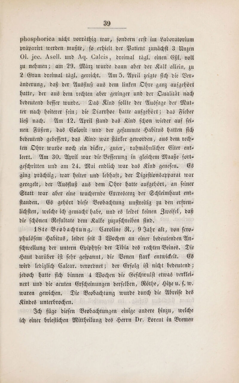 phosphorica nicßt bortätßig mar, fonbent erft tut Laboratorium ^räpartvt Herbert mußte, fo erstell bet4 Patient gumießft 3 Ungen 01. jec. AselI. unb Aq. Calcis, breintal tagt, einen (Eßl. boll gu neßmen; am 29. 2ftätg mürbe bann aber bet Half aUettt, §u 2 ©ran breintal tagt, gereicht. 2lnt 5. 2lßrif geigte fteß bie 23'er* anberung, baß ber 2lu0ftuß aue> beut linfett Dßte gang aufgeßort ßatte, bet au8 beut rechten aber geringer unb bet Dualität naeß bebeutenb beffet mürbe. !Da8 Hittb feilte bet 2lu8fage bet 2)iut* ter naeß Weiterer fein; bie 3)larrßoe ßatte aufgeßort; ba8 Riebet ließ naeß* 21 m 12. QlptiX ftanb bag Hittb feßon mieber auf feU nett grüßen, ba3 (Eolorit unb bet gefamntte Habitus ßatten fteß bebeutenb gebeffert, ba§ Hinb mar fiärfet gemorbett, au$ beut tecß* ten Dßte mürbe noeß ein bieder, guter, taßntäßnlicßet (Eiter ent¬ leert. 21 m 30. 2fyrfl mar bie 23effetung in gleichem SÖfaaße fort* gefeßritten unb am 24. SO^ai enbltcß mar ba3 Hinb genefen. ©8 ging ßräcßtig, mar ßeiter unb lebßaft, bet JDtgeftionSaßßarat mar geregelt, bet 2lu3f£uß auS bent Dßte ßatte aufgeßort, an feiner Statt mar aber eine mueßernbe (Ercre@ceng bet Scßleimßaut ent* ftanben. (E3 geßört biefe ^Beobachtung unftreitig gu beit erfreu* ließften, melcße icß gemaeßt ßabe, unb e3 leibet feinen greifet, baß bie feßönen OdefuTtate bent Hälfe gugufeßretben flnb. 18te 23eobacßtung. Caroline 9t., 9 Saßt alt, bott feto* ßßulöfent ^5abitu§, leibet feit 3 2Bocßen an einer bebeutenben 2(n* fcßmeflung ber untern (Ebipßßfe ber £tbia beö regten 23eine3. 25ie «haut batüber ift feßt gefpannt, bie 93enen ftarf entmftfelt. (E§ mirb lebiglicß (Eatcar. berorbttet; ber (Erfolg tff nießt bebeutenb; feboeß ßatte flcß binnen 4 SÖocßen bie ©efeßmulft etmaö berflei* nett unb bie acuten (Erfcßetnungett betfelbett, Otötße, ^ißeu.f.m. maren gemießen. 3)ie 25eobacßtung mürbe bureß bie -2lbreife be§ HittbeS unterbrochen* 3cß füge biefett Beobachtungen einige anbere ßittgtt, melcße icß einet brieflichen Sftittßeifung be§ «hertn Di*. Lorent ttt Bremen