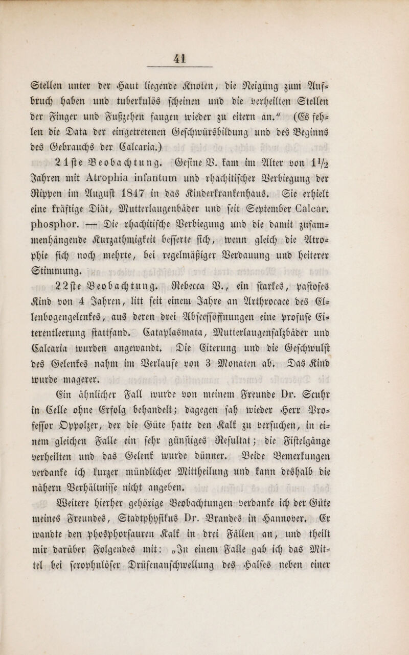 (Stellen unter ber ejpaut liegenbe Quoten, bie Neigung §itm 9luf* bruch t;aben unb tuberkulbb freuten unb bie berX;eitten (Stellen ber Ringer unb Smßgeh'en fangen mieber ju eitern an/' ((Sb feh¬ len bie 5Data ber eingetretenen ©efchmtirbbilbung unb beb Beginns beb ©ebraud;b ber ©alcaria.) 2 1 fte Beobachtung, ©efttte B. kant int 9llter bon 1 lfi Sauren mit Atrophia infantum unb rf;ad)ittf(^er Berbieguttg ber Stippen tm Qlugujt 1847 in bab ätinbertrankenhaub. (Sie erhielt eine kräftige Biät, BZuttertaugenbäber unb feit September Galcar. phosphor. — Bie rtyac^itifdje Berbiegung unb bie bamit $u-fam* menhängettbe 4tur$athmigfeit befferte fleh, trenn gleich bie 2ttro- phie ftch noch mehrte, bei regelmäßiger Berbauung unb heiterer Stimmung. 22fte Beobachtung. Stebecca B., ein ftarkeb, pafiofeb Äinb boit 4 Saf;ren, litt feit einem 3aX;re an 2lrti)rocace beb ©t= leitbogengelenkeb, aub bereit bret 2'tbfcefföffnungen eine profufe (SU terentleentng ftattfanb. ©ataplabmata, 3)?utterlaugenfat§bäber unb CSaXcaria mürben angemanbt. Bie (Siterung unb bie ©efchmutfk beb ©elenkeb nahm im Berlaufe bon 3 Monaten ab. Bab Jtinb mürbe magerer. ©in ähnlicher $att trurbe bon meinem Sfreunbe Dr. Scuhr in (Seite ohne ©rfo'ig behanbett; bagegen fah mieber $err Bro- feffor £)ppoI§er, ber bie ©üte batte beit Jlatf gu berfuchett, in ei¬ nem gleichen fSalte ein fe'hr günftigeb Otefuttat; bie Sfijtelgänge bedeuten unb bab ©etenk mürbe bümter. Beibe Bemerkungen berbanke ich kurzer münblicher SÖtittheitung unb kann beb(;alb bie nähern Berhältniffe nicht angeben. Weitere h^her gehörige Beobachtungen berbanke ich ber ©üte nteineb ftreunbeb, Stabtphpjkkub Dr. Branbeb in etpannober. ©r manbte ben phobphorfauren <Mk in brei Ställen an, unb theitt mir barüber ^olgenbeb mit: „3n einem Ställe gab id; bab Mit¬ tel bei fcroptmtöfer Brüfenanfchmeltung beb cjpatfeb neben einer