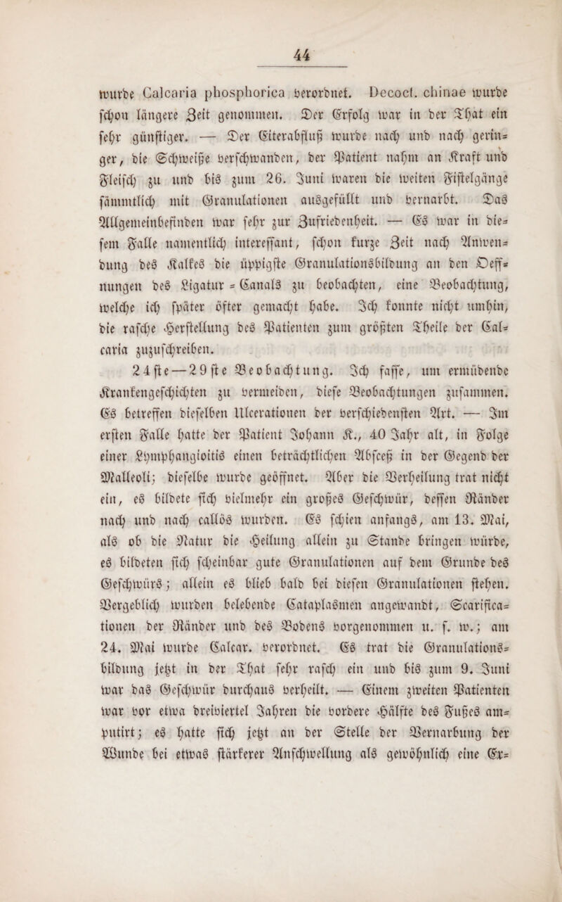 mürbe Calcaria phosphorica berorbnet. Decocl. chinae mürbe fd)ou längere Beit genommen, 2)er (Erfolg mar in ber ^f;at ein fet;r günjtiger. — 2)er ©iterabftuß mürbe nad; unb nad) gerinn ger, bie Sd)meiße berfd)manbeit, ber Patient nahm an üraft unb Steifd) ju unb bis jum 26. Suni maren bie meiten Siftetgänge fämmttid) mit ©ranutationen auSgefüllt unb bernarbt. £>a§ QlUgemeinbeftnben mar febr §ur 3ufriebenl)eit. — (ES mar in bie^ fern Satte namentlich intereffant, fd)on fur§e Beit nad; 2lnmtn- bung beS Jtalt'eS bie üwigf1:e ©ranutationSbitbung an ben £)eff* nungen beS £igatur = ©anatS $u beobachten, eine Veobadfung, metd;e id; fpater öfter gemacht t;abe, 3ch fonnte nicht umhin, bie rafd)e Jjoerftetlung beS Patienten jum größten Pfeile ber ©at* caria jujufthreiben, 24 fte — 2 9 ft e 33eo bad)tung. faffe, um ermübenbc öbrantengefd;id;ten ju bermeiöen, biefe Veobadjtungen gufammen. ©S betreffen biefetben Utcerationen ber berfchiebenjten 2lrt. — 3m elften Satte hatte ber Patient Sohann St., 40 3ahr alt, in Sotge einer £bmbhcmgioitiS einen beträchtlichen 2lbfceß in ber ©egenb ber 2)?atteoti; biefetbe mürbe geöffnet Qlber bie Verheilung trat nicht ein, eS bitbete ftd) bietmehr ein großes ©efdfmir, beffen Otänber nach unb nach cattöS mürben. ©S fchien anfangs, am 13. 2J?ai, als ob bie Statur bie Leitung allein 511 Sta nbe bringen mürbe, eS bitbeten ftd) fd;einbar gute ©ranutationen auf bent ©runbe beS ©efchmiirS; allein eS btieb batb bei biefeit ©ranutationen ftehen. Vergebtid) mürben betebenbe ©ataölaSmen angemanbt, Scariftca^ tionen ber Otanber unb beS VobenS borgenommen u. f. m.; am 24. SKai mürbe ©atcar. berorbnet. ©S trat bie ©ranulationS* bitbung feijt in ber $’hat fefm vafd; ein unb bis jum 9. 3unt mar baS ©efchmür bnrchaitS berl;eitt. — ©inem jmeiten Patienten mar bor etma breioiertet Sahren bie borbere hälfte beS Su§eS attu hutirt; eS X;atte ftd) je|t an ber (Stelle ber Vernarbung ber Vhtnbe bei etmaS ftärferer Qtnfchmetlung als gemöl)ntid) eine ©r=