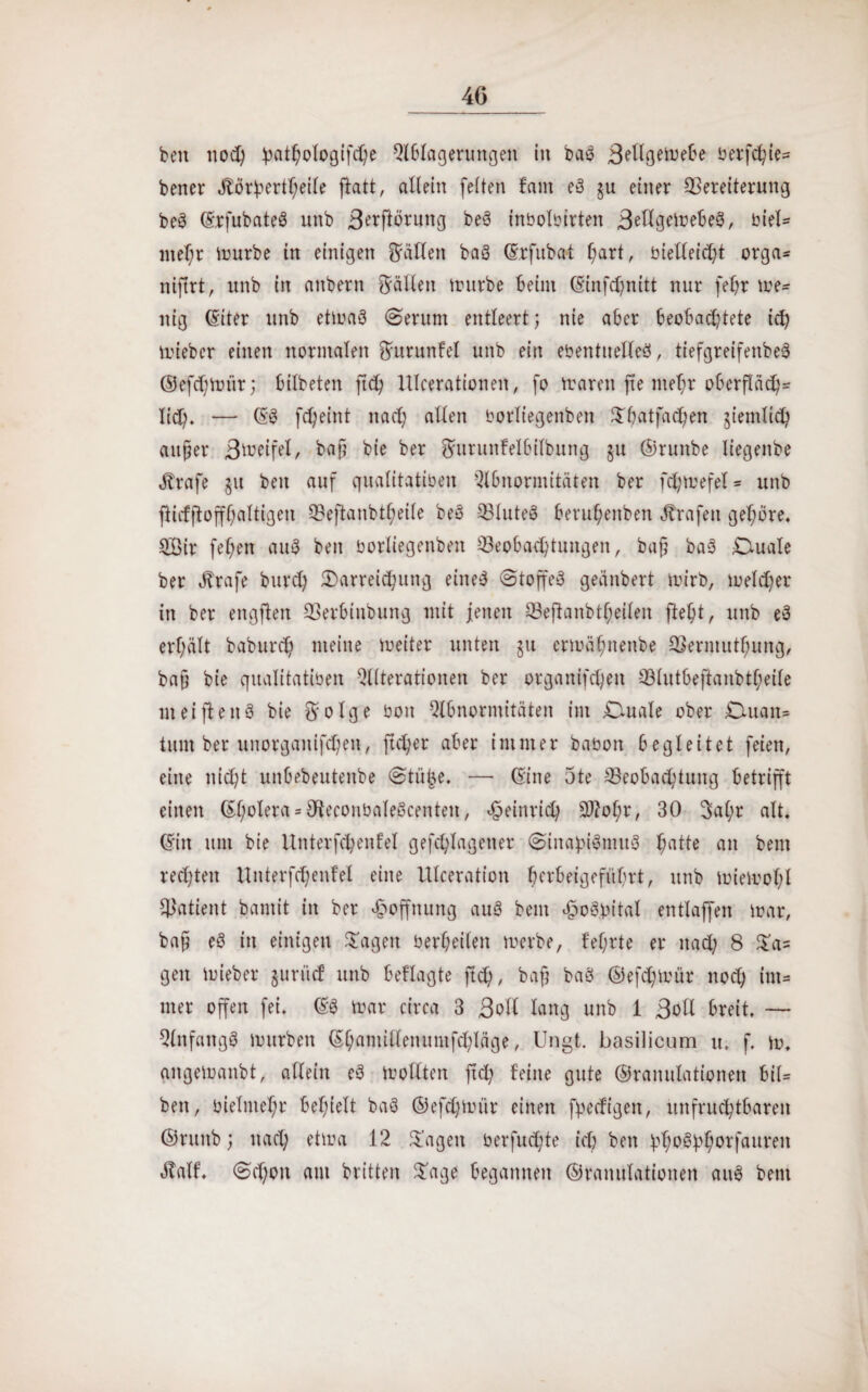 beit nod) pathologifche Ablagerungen in baö Bellgemebe berfchie* bener Jtörbertheile jlatt, allein feiten fallt eö §u einer Bereiterung beö (Srfubateö nnb Berflöruttg beö inbolbtrten Beflgemebeö, biel* mehr mürbe in einigen fallen baö (Srfubal hart, bietleicht orga* niftrt, unb in attbern Ställen trurbe beim (Sinfchnitt nur fehr ze¬ itig (Siter unb etmaö (Serum entleert; nie aber beobachtete ich mieber einen normalen fturunfel unb ein ebentuelleö, tiefgreifenbeS ©efchmür; bilbeten ftch Ulceratione«, fo marott fte mehr oberfläch* Ii(3). — (SS fc^eint nach allen borliegenben Shatfachen ziemlich außer Bmeifel, baß bie ber ^utunfelbilbung ju ©ruttbe liegende Strafe §u beit auf qualitatiben Abnormitäten ber fcl)mefel* unb flicfjloffhaltigen Beftanbtl;eile beö Q3luteö beruhenbett Grafen gehöre, 2ßir feiert auö beit borliegenben Beobachtungen, baß bas Duale ber Strafe burch Darreichung eiltet Stoß'eS geänbert mirb, melier in ber engften Berbiitbung mit jenen Bejlanbtheilen fleht, unb eö erhält baburcf; meine meiter unten §u crtoühnenbe Berntuthung, bau bie qualitatiben Alterationen ber organifchett Blutbeftanbtf;eile nt ei fielt 3 bie ftolge boit Abnormitäten im Duale ober Duait* tum ber unorganifd)en, fieser aber immer babott begleitet feien, eine nicht unbebeutenbe Stü|e. — (Sine 3te Beobachtung betrifft einen ©hotera = OleconbaleScenteit, Heinrich S0?of;r, 30 3al;r alt. (Sirt um bie Unterfchenfel gefchlageiter SinabiötituS hatte an beut rechten Unterfchenfel eine Ulceration herbeigeführt, unb miemohl Batient bamit in ber Hoffnung auS beut «£oö.bital entlaffen mar, baß eö in einigen hagelt berßeilen merbe, fehrte er nach 8 Sa= gen mieber guriicf unb beflagte ftch, baß baö ©efchmür noch im* nter offen fei. (SS mar circa 3 Boll lang unb 1 Bott breit. — Anfangs mürben (Shamillenumfchläge, Ungt. basilicum u. f. m, aitgemanbt, allein eö trollten ftch feine gute ©raitulationen bil= beit, bielniehr behielt baö ©efchmür einen fpecfigeit, unfruchtbaren ©ntttb; nach etma 12 Sagen berfud;te ich bett hho&^orfaureit ötalf. Schon am britten Sage begannen ©raitulationen auS betit