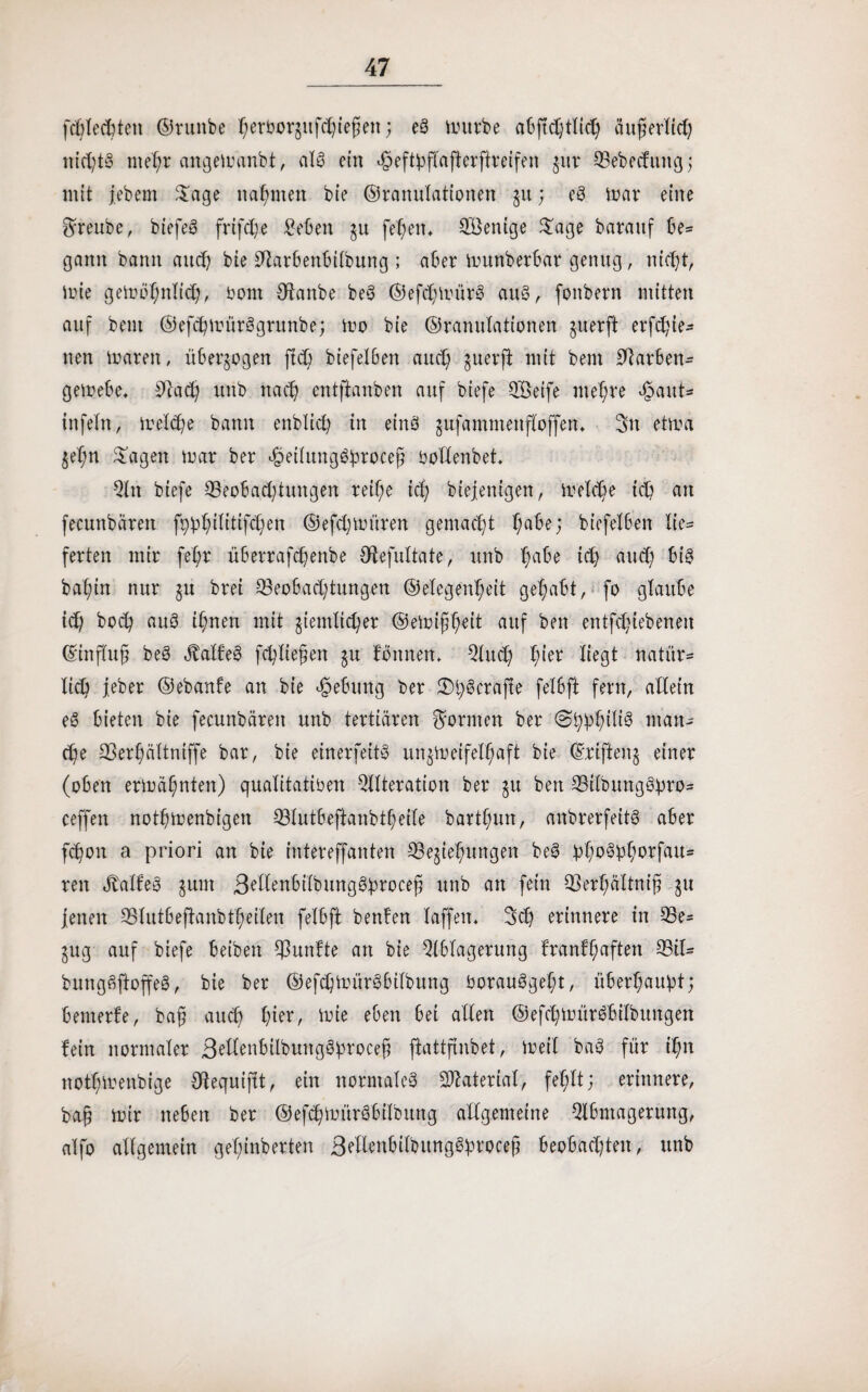 fcftlecftten ©ruitbe l) erborgt h i efj ett; eg mürbe abftdhh äuferlid) nidjtg nte1)r angemanbt, alg ein ßeftbflafterffreifen gur 33ebecfung; mit jebem $age nahmen bie ©ranulationen gu; eg mar eilte greube, biefeg frifd)e geben §u fe^en* SBenige $age barattf be= gaitit bann and) bie 0hrbenbtlbmtg ; aber munberbar genug, nidjt, inte gemö^ntidj, bont Qlanbe beg ©efdimürg aug, fonbern mitten auf beut ©ehmürggrunbe; mo bie ©ranulationen juerft erhie¬ lten marett, überzogen ftd) biefetben aud) ^uerft mit bem Farben« gemebe. 2Ah uitb rtad) entftanben auf biefe QBeife niedre ßattt* tttfeln, treldje bann enblicfy in einö gufamntenfloffen, 3n etma $e'l;n lagert mar ber ßeilunggfirocej; bottenbet* An biefe Seobadjtungen reif;e id} biejenigen, metd)e td) ait fecunbärett fp^ilitihen ©efdjmüren gemacht f;abe; biefelben Xie= ferten mir feX;r überrafd)enbe Otefultate, unb l)abe id) aud) big bat)in nur gu brei Seobad)tungen ©elegenf;eit gehabt, fo glaube id) bod) aug i^nen mit jiendi^er ©emifst)ett auf beit entfd)iebenen ©tnflujj beg Jfalfeg fliegen $u tonnen. Aud) f;ier liegt natür- lid) jeber ©ebanfe an bie Hebung ber 3^$crajte felbft fern, allein e6 bieten bie fecunbärett unb tertiären formen ber <2typ§iltg man« d)e 23eri)ältntffe bar, bie einerfeitg un^meifet^aft bie ©riftenj einer (oben ermähnten) qualitativen Alteration ber gu beit Stfbunggpro« ceffen notf)menbigett SIutbeftanbti)eite bartl)un, anbrerfeitg aber hon a priori an bie intereffaitten ^Begießungen beg ho^orfau« reit Äalfeg gmit Settenbilbuttggfmocefj unb att fein 93erf)ältnifj $u jenen Slutbeftanbtf)eilen felbft benten taffen* 3d) erinnere in Se= jug auf biefe beiben fünfte an bie Ablagerung trantl;aften Sil« bunggftoffeg, bie ber ©efdjmürgbtlbung borauggel)t, überßau^t; bemerte, baj; aud) hier, mie eben bei allen ©ehtiritröbilbungen fein normaler 3^bXenbilbuttg@proce^ ftattftnbet, meil bag für tl;n ttotl;menbige dtequiftt, ein normale^ Material, fehlt; erinnere, bajj mir neben ber ©ehmürgbtlbung allgemeine Abmagerung, alfo allgemein geßinberten 3etten6ilbungg£rocejj beobachten, unb