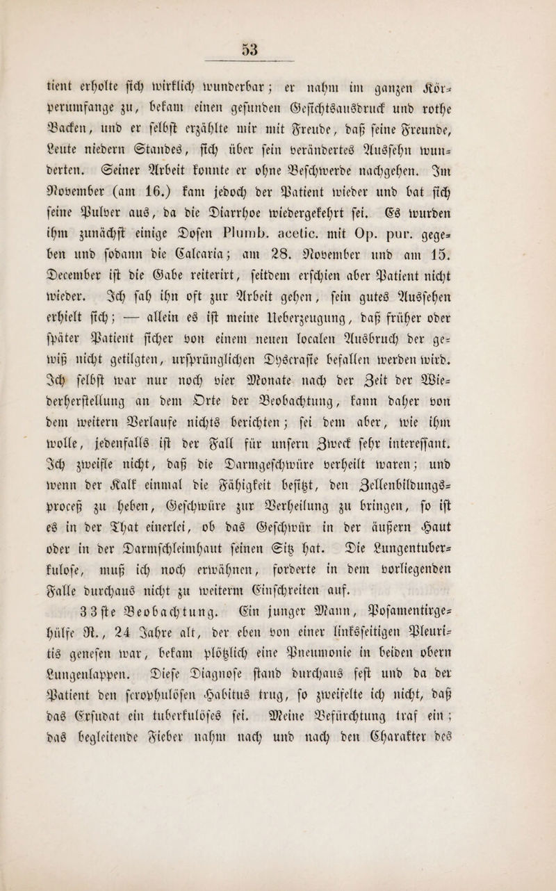 tient erholte fid) mirflid) munberbar; er nal;m im ganzen Slot* beruntfange gu, befallt einen gefttnben ©eftchtSauSbntd unb rotße beiden, unb er fei6ft ergä^Ite mir mit ftreube, baß feine Sreunbe, teilte ntebern (Stanbeö, ftcl; ü6er fein beränberteö 2Iu3fehtt mutt* berten. (Seiner Qlrbeit fonnte er ohne Befdjmerbe nachgehen. 2>nt 9tobember (am 16.) fctni jebod; ber Patient lieber unb bat ftd) feine Bulber auS, ba bie Otarrßoe miebergefeßrt fei. ©3 mürben ißm gumichjt einige Oofett Plumb. acetic. mit Op. pur. gege* ben unb fobattn bie ©alcaria; am 28. Sftobember unb am 15. Oecentber ift bie ©abe reiterirt, feitbem erfeßien aber Patient nicht mieber. 3d) faß ißn oft gur Arbeit gelten, fein gutes 2lu3feßen erhielt ßcß; — allein e§ ift meine llebergeugung, baß früher ober fßäter Cßatient jtd)er boit einem neuen localen Qluöbrud; ber ge= miß nicht getilgten, urfprünglicßen Oßöcrafte befallen merben mirb. $cß felbft mar nur noch hier 20?onate nach ber ßeit ber BMe- berßerftedung an bem Orte ber Beobachtung, bann baßer bott bem meitern Berlaufe nid;t§ berichten; fei bem aber, mie ißut mode, jebenfallö iß ber Sali für unfern B^ed feßr intereffant. Sd? gmeifle nicht, baß bte 2)armgefd;müre berßeilt mären; unb menn ber Jtalf einmal bie Säßigfeit bejtjd, beit 3t'denbilbuttg3= broceß gu ßeben, ©efeßmüre gur Berßeilung gu bringen, fo ift e§ in ber Oßat einerlei, ob baö ©efeßmür in ber äußern cfpaut ober in ber Oarmfcßleintßaut feinen 0i& ßat. Oie £ungentuber- futofe, muß id) noch ermäßnen, forderte in bem borliegenbett Sade bureßauö nid;t gu meiterm ©infdjreiten auf. 3 3 fte Beobachtung, ©in junger 20fann, Bofamentirge* hülfe dt., 24 Sabre alt, ber eben bon einer linfSfeitigen Pleuri¬ tis genefett mar, befallt bläßlich eine Bnetinionie in beibett obern ^ungenlahhett. Oiefe Oiagnofe ftanb bureßaug feft unb ba ber Patient beit fcrobßmlöfeti *§abitug trug, fo gmeifelte icß itid)t, baß ba3 ©rfubat ein tuberfutöfeS fei. teilte Befürchtung traf ein ; bag begleitenbe Sieber itaßttt nach unb nach beit ©ßarafter be$