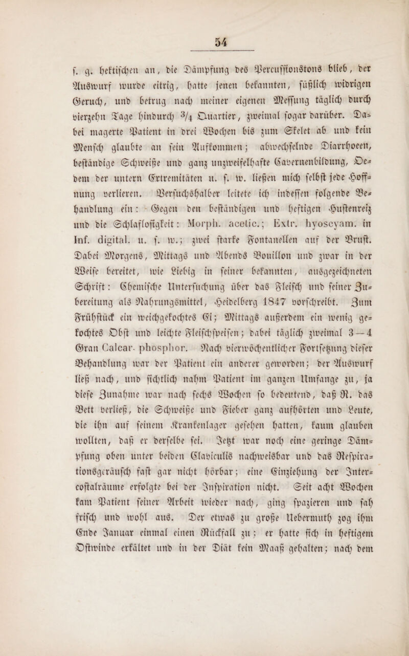 f, g. fyeftifcfyen an, bie Dämpfung beg $JJereuffton8ton3 blieb, ber Qhtgmurf mürbe eitrig, Oatte jenen befannten, füfjlich mibrigen ©eruch, unb betrug nact) meiner eigenen üfteffung täglich burdj biergehn Dage hinburd; % Duartier, zweimal fogar barüber. Da- bei magerte Patient in Drei 3öod)en bis gum Dfelet ab unb fein SRenfcf) glaubte an fein Qluffommen; abmechfelnbe Diarrhoeeit, beftänbige (Schmeifte unb gang ungmeifelhafte ©aberttenbilbung, De* bem ber untern ©rtremitäten u. f. m. liefen mich fel6ft jebe öooff* nung berlieren. 33erfuc^SßaI6er leitete ich iitbeffen fofgenbe 33e- hanblung ein: ©egen ben beftanbigen unb heftigen äoujtenreig unb bie @d;faf(oftgfeit: Morph, acetic.; Extr. byoscyam. in Inf. digital, u. f. m.; gmei ftarf'e Fontanellen auf ber 93rufh Dabei Borgens, Mittage unb $lbenbg Bouillon unb gmar in ber äßeife bereitet, mie Fiebig in feiner befannten, auggegeichneten @d)rift: ©hentifdie Unterfliegung über baö F'feifd) unb feiner 3u* Bereitung alg Otahrunggmittel, «^eibelberg 1847 borfchreibt. 3mit Frül;ftücf ein Yreid^gefoc^teS ©i; 2)?ittagg aufterbent ein menig ge* fod)teg Ob ft unb leidste F'Ieifcbfpeifen; babei täglich Retina! 3 — 4 ©ran Calcar- phosphor. 91acb biermöchentlidier Fortfe|ung biefer ©ehanblung mar ber Patient ein anberer geworben; ber Qluöwurf lieft nach, unb fiddheh nahm Patient im ganzen Umfange gu, ja biefe Bunahute mar nach fed;g QBocheit fo bebeutenb, bafj IR, bag ©ett berlief?, bie @d;meif?e unb Fieber gang aufhörten unb Feilte, bie ihn auf feinem ötranfeitlager gefehen f;atten, faum glauben mollten, baf? er berfelbe fei. Seht mar noch eine geringe Dänt* pfung oben unter beiben ©labiculig nachtneigbar unb bag Otefpira- tionggeräufeh fafl gar nicht hörbar; eine ©iitgiehuitg ber Fnter= coftalraume erfolgte bei ber Snfpiration nicht. @eit add SÖocpen fant Patient feiner Arbeit mieber nad?, ging fpagieren unb faf; frifch unb mofd aug. Der etmag gu grofe Uebermuth gog ihm ©nbe Januar einmal einen Ol ü cf fall gu ; er f;atte ftd) in heftigem Dftminbe erfältet unb in ber Diät fein 0)?aaft gehalten ; nad) bem