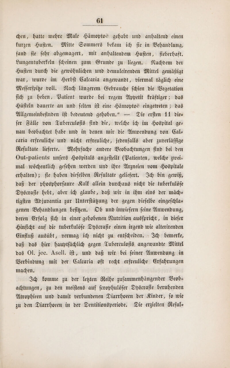 cfyt'n, f;atte niedre 2Me ^ämo^toe gehabt unb aithaltenb einen fur§en huften. Witte @omuterö Bef am ich fte in Vehaitblung, fanb fte fet?r abgemagert, mit anhaltendem duften, fieberhaft, £ungentuberfeltt [feinen jnm ©ruttbe 511 liegen, Vad)bent ber duften burd; bie gewöhnlichen unb beutulcirenben Wittel gemäßigt war, wurde int £ er 6 ft ©alcaria angewandt, biennal täglich eine Sftefferfpiije soll. Vad) längerem ©ebrauche festen bie Vegetation ftd) $u heben, Vatient würbe Bei regem 9©betit fräftiger; ba3 hnfleln bauerte an unb fetten ifi eine häntofdoe eingetreten; baö QldgemeinBeftnben ift Bebeutenb gehoben/' — Oie erften 11 bte= fer $älle bon £uBerculoftö jtnb bie, Welche id) im ^oöhitat ge= nau Beobachtet hnbe unb in benen mir bie Einwendung bon ©ah caria erfreuliche unb nicht erfreuliche, jedenfalls aber juberläfjtge Oiefultate lieferte. Mehrfache andere ^Beobachtungen ftnb Bei beit Out-patients unferä hoöhitalä angeftellt (Patienten, Welche $weh mal wöchentlich gefehett werben unb ihre Eigneten bont hoBpitale erhalten); fte haben biefelBen Otefultate geliefert. 3d) Bin gewiß, baf? ber bh0Öhh°rfflUre «Mf allein burdjauS nicht bie tuBerfulöfe OhScrafte hebt, aber id) glaube, baß wir in ihnt eittö ber mäd)= tigften Qlbfubantia §ur Unterftü|ung ber gegen btefelbe eingefchla- getten ^Behandlungen Befi^en. OB unb inwiefern feine Einwendung, bereu Erfolg ftch in einer gehobenen Vutrition auöfpricht, in biefer hinftcht auf bie tuberfulöfe Ol)3crafte einen irgenb wie alterirenbert Einfhtfj auöübt, bertttag id) nicht $u entfd?eibett. 3d) Benterfe, baf baS hier hauhtfächli<h gegen 3m6erculojt3 angewaitbte Wittel baö 01. jec. Asell. ift, unb ba§ wir Bei feiner Einwendung in Verbindung mit ber ©alcaria oft recht erfreuliche Erfahrungen mad;en. 3ch fontnte §u ber testen Oteihe jufammenhättgenber ESeob- achtungen, ju ben meiftenö auf fcroßhnlöfer Ohöcrafte Beruhenbett Qltrobhieen unb baniit berBunbenett Oiarrhoeen ber Binder, fo wie gu ben Oiarrhoeen in ber Oentitionöberiobe. Oie erhielten €F?efut-