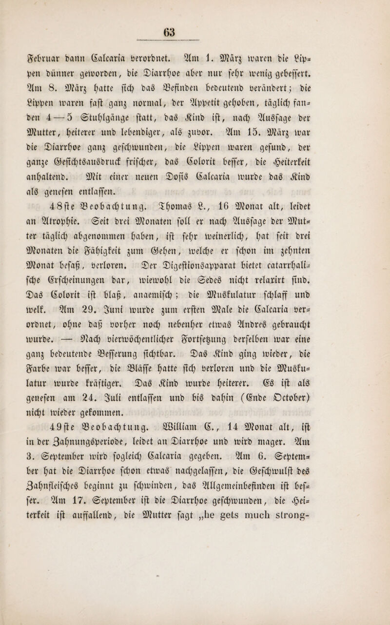 Februar bann ©alcaria berorbnet. 2lm J. 2ftärg maren bie £ip* pen bümter gemoroen, bie S)iarrboe aber nur fel;r menig gebeffert. 9lnt 8. B?är$ b;atte ftd) bab Beftnben beoeutenb beränbert; bie Rippen maren faft gang normal, ber gehoben, täglict; fan- ben 4 — 5 «Stuhlgänge ftatt, bab «ftinb ift, nad) 2lubfage ber Butter, b^terer unb lebenbiger, alb gubor. 9lm 15, 90t ärg mar bie Siarrboe gang gefd)munbeit, bie £ippen maren gefunb, her- gange ®eftd)tbaubbritcf frifdjer, bab (Kolorit beffer, bie Weiterleit anbaltenb. 90?it einer neuen Softb ©alcaria mürbe bab ätirib alb genefen entlaffen. 48fte Beobachtung» Stromab £., 16 90?onat alt, leibet an Atrophie» Seit brei Monaten foll er nad) Qlnbfage ber 90tut= ter täglich abgenonunen buben, ift fehr meinerlich, bflt feit brei Btonaten bie $rä()igfeit gum ©eben, melche er fd)Ott im ahnten 90tonat befafi, berloren» Ser Sigeftionbapparat bietet catarrbali- fche @rfd)einungen bar, miemobl bie Sebeb nicht relarirt jlnb» Sab (Kolorit ift blaß, anaemifcp ; bie 90tubfulatur fcfylaff unb melf. Qlm 29» Sunt mürbe gum erften 90tale bie ©alcaria ber= orbnet, ohne ba§ borber noch nebenher etmab 2lnbreb gebraucht mürbe» — 9tad) biernrndjentlidjer 8hrtfe|ung berfelben mar eine gang bebeutenbe Befferung ftd)tbar» Sab Jtinb ging mieber, bie ^arbe mar beffer, bie Bläffe butte ftd) berloren unb bie 90tubfu= latur mürbe fräftiger« Sab Jtinb mürbe heiterer» ©b ift alb genefen am 24» 3uli entlaffen unb bib babin (©nbe October) nicht mieber gekommen» 49fte Beobachtung» Bßidiam ©., 14 90tonat alt, ift in ber ßabnungbperiobe, leibet an Siarrboe unb mirb mager. Qlm 3. September mirb fogleid) ©alcaria gegeben. 2lm 6. Septem* ber but bie Siarrboe fcpon etmab nad)gelaffen, bie ©efcpmulft beb Babnfleifcheb beginnt gu fd)minben, bab Bllgemeinbeftnben ift bef= fer» 2lm 17. September ift bie Siarrboe gefcbmunben, bie terfeit ift auffallenb, bie Butter fagt „he gets much strong-