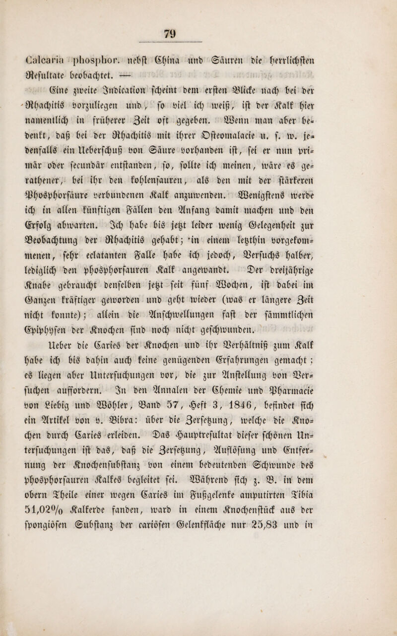 Calcaria phospbor. ne'bfl (Shina unb «Säuren bie hmlichften lÄefultate beobachtet. — (Sine freite Snbication fcheint bent elften Blicfe nach bei ber 'Othachitig borjuliegen unb, fo biel ich meifj, ift ber «Ralf hier namentlich in früherer 3t'it oft gegeben. QBenn man aber be* benft, baff bei ber Otha(hitig mit ihrer Ofteotnalacie u. f. m. je* benfatfg ein UeberfChuj? bon Säure borhanben ift, fei er nun bri- mär ober fecunbär entftanben, fo, follte ich meinen, märe eg ge* rathener, bei ihr ben fo(;lenfauren, alg ben mit ber ftärfercn Bh^bhm'fäure berbuttbenen Statt anjumenben. SBenigfteng merbe ich in allen künftigen fällen ben Qlnfang bamit machen unb ben (Erfolg abmarten. Set; habe big je|t leiber menig (Gelegenheit $ur Beobachtung ber #U;mchitig gehabt; ‘in einem le|tl;in borgefom* menen, fehr eclatanten $alle ha^e ieh ieboch, Berfuchg ha^er/ tebiglich ben bh03bhorfauren angemanbt. Ser breijährige tftnabe gebraucht benfelben je|t feit fünf Wochen, ift babei im (Sanken fräftiger gemorben unb geht mieber (mag er längere Beit ni^t fonnte); allein bie Qtnfchmellungen faft ber fämmtlichen (Ehi£hhfen ber Knochen ftnb nod; nicht gefd;munben. lieber bie (Sarieg ber Knochen unb il;r Berhältnifj jum Jtalf habe id) big bal;in auch teilte genügenben (Erfahrungen gemacht; eg liegen aber Unterfuchungen bor, bie §ur -2lnftetlung bon Ber* fuchen aufforbern. Sn ben Annalen ber (Shemie unb Bhm'macie bon £iebig unb Sööhler, Banb 57, ejpeft 3, 1846, beftnbet ftch ein 2lrtifel bon b. Bibra: über bie 3erfef$ung, rnelche bie Äno* chen burch (Sarieg erleiben. Sag ^auhtvefultat biefer fchbnen Un* terfu^ungen ift bag, ba§ bie Berfehung, 2lupfung unb (Entfer* nung ber Änochenfubftan§ bon einem bebeutenben SCl;munbe beg hhogbhorfauren «falfeg begleitet fei. BMbrenb fiel; B. in betn obern Shetle einer megen (Sarieg im Sufgelenfe amhutirten Sibia 51,02% Äalferbe fanben, marb in einem .ftnodjenjiücf aug ber fpongipfen Subftanj ber cartöfen ©elenffläd;e nur 25,83 unb in