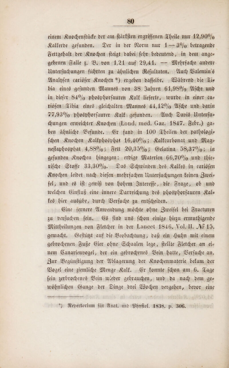 einem Hnodjenftüde bei* am flärfften ergriffenen S'heile nur 12,90% Halferbe gefunden. Der in ber Bonn nur 1 — 3% betragenbe Fettgehalt ber Hnocheit fleigt babei fe()r bebeutenb, in bem ange= gebenen Falle 3. 23* bon 1,21 auf 29,4-1. — Mehrfache anberc Unterfuchungen führten §u ähnlichen Olefultaten. Buch Stolen tin’$ Bnaltyfeu cariofer Hnochen *) ergeben baffelbe, SÖährenb bie SU bia eines gefunben SBatmeÖ bott 38 3af;ren 61,98% Bfche unb in biefer 84% pfyoobfyorfaurcn Half lieferte, mürbe in einer ca- riefen Sibia eine« glcidjalten SKanned 44,12% Bfdje unb bariu 77,93% b^bl;orfaurer Half gefunben. Buch DabiS Itnterfu» djfungeit erreichter Hnochen (Lond. med. Gaz. 1847. Febr.) ga¬ ben ähnliche Befunbe. Gr fanb in 100 Steilen ber ^athblogU fdjen Hnochen Halfpböypfyat 16,40%; Halfcarbonat unb Btag- nejtavf;oC'bbat 4,88%; ^ett 20,35%; ©elatina 58,37%; in gefunben Hnochen (hingegen; crbige Materien 66,70% unb tt)ie= rifche (Stoffe 33,30%. Daö ©djminben .bey Halfeö in caribfen Hnochen leibet nach biefen mehrfachen Unterfuchungen feinen ßmei- fel, unb eb ifl gen?i§ bon ^o^em Sntereffe, bie Frage, ob unb reichen Ginflu§ eine innere Darreichung beb ).d)bövhorfauren Häl¬ fet l;ier aufyibe, burch Berfuche §u entfd^eiben. Gine fernere Bnrenbung mochte of;ne Breifel bei Fracturen §u berfud;en fein. Gy finb unb fchon einige hi^u ermutl;igenbe Sftittheilungeu bon gleicher in ber Lancet 1846. Vol. II. JW 15. gemacht, ©eftüfst auf bie Beobachtung, raff ein cjpuhn mit einem gebrochenen ftujje Gier ohne @d;aaleu lege, fiellte F'letd)er an ei= nein Ganarienbogel, ber ein gebrochenes Bein hotte, Berfudje an. Bur Begünfiiguug ber Qlblagerung ber Hnochenmaterie befam ber Bogel eine peinliche Stenge Half. Gr fonnte fd;on am 6. Sage fein jerbrocheneb Bein rieber gebrauchen, unb ba nach bem ge= r ähnlichen ©ange ber Dinge brei Blochen bergehen, bebor eine *) SteVertovimn für $lnat. unb sh(rno(. 1838. p. 306.