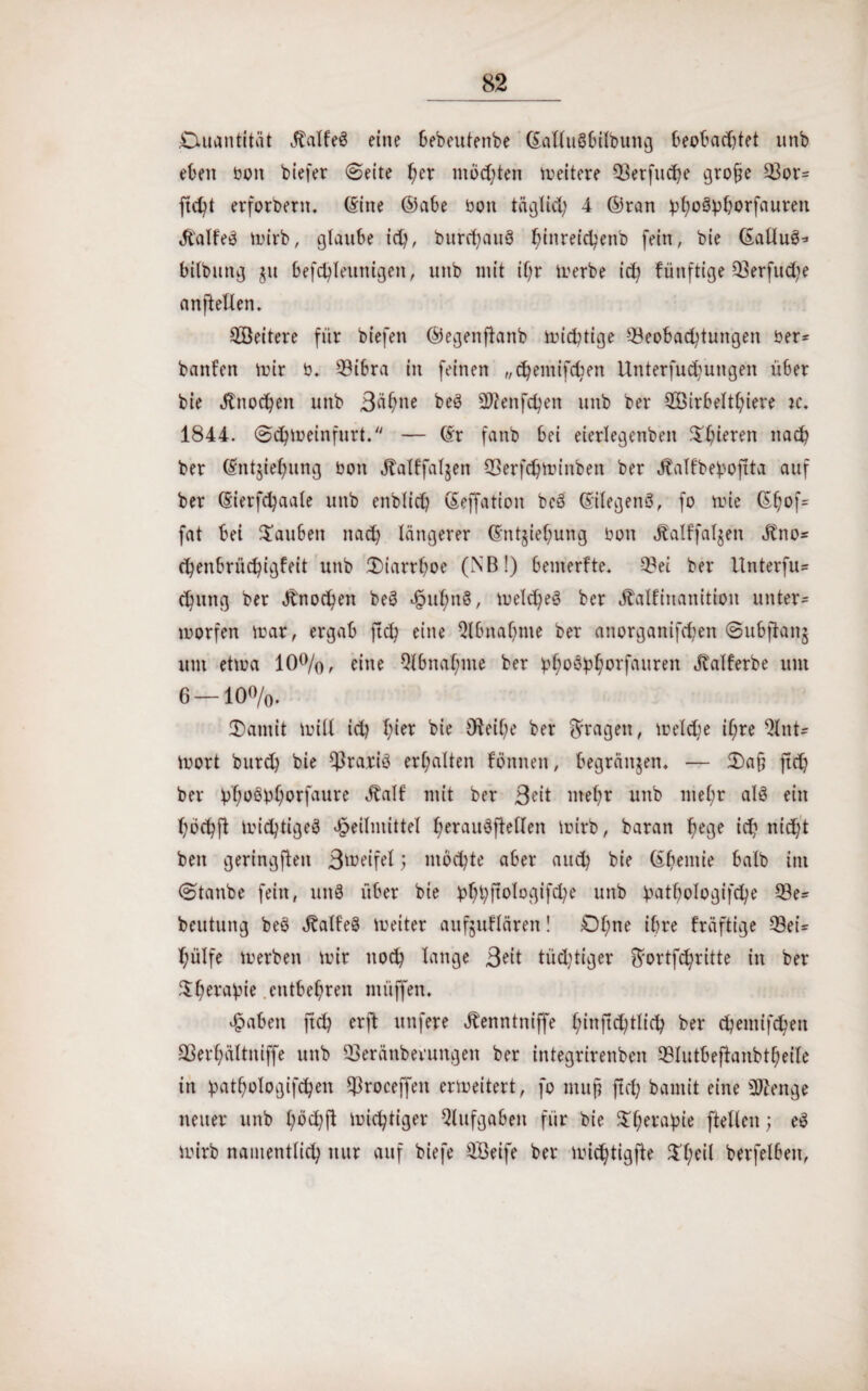 Quantität Jtalfeö eine öebeutenbe ©allu$bilbung beobachtet unb eben oon biefer (Seite her mußten meitere Q3erfucJ?e gro§e Bor= ftdü erfordern. (Sine ©abe bon täglich 4 ©ran ^oöpborfauren 4t'alfe3 mirb, glaube ich, burchauS binreicbettb fein, bie (EaÜuS* bilbung §u befchleunigett, unb mit if;r merbe ich künftige 33erfud;e anftellen. QBeitere für biefen ©egenftanb michtige Beobachtungen ber= bauten mir b. Bibra in feinen „ehernifdjen Unterfud^ungen über bie Knochen unb Bahne beö 9J?enfchen unb ber BMrbelthiere tc. 1844. Schmeinfurt. — (Sr fanb bei eierlegenben ^hieren nach ber (Sntjiehung bon Äalffaljen Berfchminben ber Äalfbebojita auf ber (Sierfchaale unb enblich (Seffation beö (SilegenS, fo mie ©h°f= fat bei tauben nad) längerer (Sntjiehung bon Äalffal^en Jtno* chenbrüchigfeit unb JDiarrhoe (NB!) bemerfte. Bei ber Unterfu- chutig ber Änochen beö H^hnS, meld^eS ber Äalfinanittou unter« morfen mar, ergab ftd? eine Qlbnabme ber attorganifchen Subjiang um etma 10%, eine Abnahme ber üh0^horf(turen Jvalferbe um 6—10%. Oantit miß ich hiet fcie Oteif;e ber fragen, meldje ihre Q4nt- mort burd) bie ^Ira.riö erhalten fönnen, begründen. — 5)a{? ftd) ber bh^bhorfaure Äalf mit ber Beit mehr unb mehr als ein hbchfl michtigeö Heilmittel herauöftellen mirb, baran hege id? nicht beit geringsten B^eifel; möchte aber auch bie ©hemie halb im Staube fein, unö über bie bhhfiblogifche unb b^thologifche Be= beutung beö JbalfeS meiter aufjuflären! Ohne ihre fräftige Bei= hülfe merben mir noch lange Beit tüchtiger Smrtfchritte in ber Therapie entbehren miiffen. Haben jtch erft unfere Äenntniffe hinftchtlich ber chemtfchen Berhältniffe unb Beränberungen ber integrirenben Blutbeftanbtheile in bathologifchen Broceffen ermeitert, fo mup jtch bamit eine sDZenge neuer unb hbd)ft michtiger Aufgaben für bie ^hera^ie ftellcn; eS mirb namentlich nur auf biefe QBeife ber michtigfte $heÜ berfelbett,