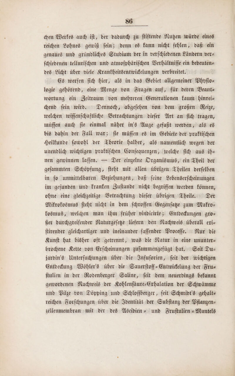 eben SÖerfeS and) ifi, ber baburch zu ftiftenbe Stuben mürbe eines reichen £ohneS gemip fein; beim eS fann nicht fehlen, bap ein genaues unb griinblicheS (Stubium ber in betriebenen Räubern ber- fdjiebenen tellurifchen unb atmofphärifchen 33er(;ältniffe ein bebeuten* beS idd)t über biele SlranfhfitSentmidelungen berbreitet. (SS merfen ftch f)icrr als in baS ©ebict allgemeiner fBhhfto= logie gehorenb, eine Stenge bon fragen auf, für Deren Q3eant* m Ortung ein Beitraum bon mehreren ©enerationen fauni l;inrei= dKnb fein mirb. Oennod), abgefel;en bon bem grofen Oteije, melden miffenfchaftlidje ^Betrachtungen biefer Qlrt an ft<h tragen, müffen auch jte einmal näher in’S Qluge gefaxt merben, als eS bis bafyin ber $rail mar ; fte müffen eS im ©ebiete ber praftifef^en foeilfunbe fomobl ber Theorie halber, als namentlich megen ber unenblich midjtigen praftifchen ©onfequenjen, meiche ftd; auS ih= neu geminnen taffen. — 2)er einzelne Organismus, ein £hfil ber gefammten <Sd)bpfnng, fleht mit allen übrigen ^heilen berfelben in fo unmittelbaren ^Beziehungen, bap feine £ebenSerfcheinungen im gefunben unb tränten ßuftanbe nicht begriffen merben fonnen, ohne eine gleichseitige ^Betrachtung biefer übrigen $hfrtf» Ofr SWifrofoSmuS fleht nicht in bem fcfyroffen ©egenfafce sunt SJiafro* foSntuS, melden man ihm früher binbicirte; (Sntbecfungen gro* per burchgreifenber 9laturgefe§e liefern ben iltachmeiS überall erU ftirenber gleichartiger unb ineinanber faffenber $roceffe. 9iur bie Aunfl hat bisher oft getrennt, maS bie Sftatur in eine ununter* brochene Jtette bon (Srfd;einungen jufammengefügt hat» ©eit 3)u= farbin’S Unterfuchungen über bie Snfuforien, feit ber mistigen (Sntbedung Sßbhler’S über bie (Sauerftoff* (Sntmicfelung ber gfru* flulien in ber Olobenberger (Saline, feit bem neuerbiitgS befannt gemorbenen 9tachmeiS ber Jlohlenfäure*©rhalation ber 6d;mämme unb Spille bon Ooblmtg unb (Sdfloffberger, feit (Sd)mibt’S gel;alt* reichen 5;orfchungen über bie Sbentität ber @ub|ian$ ber Pflanzen* Zellenmembran mit ber beS ^iScibien = unb gfrufiulien * Mantels