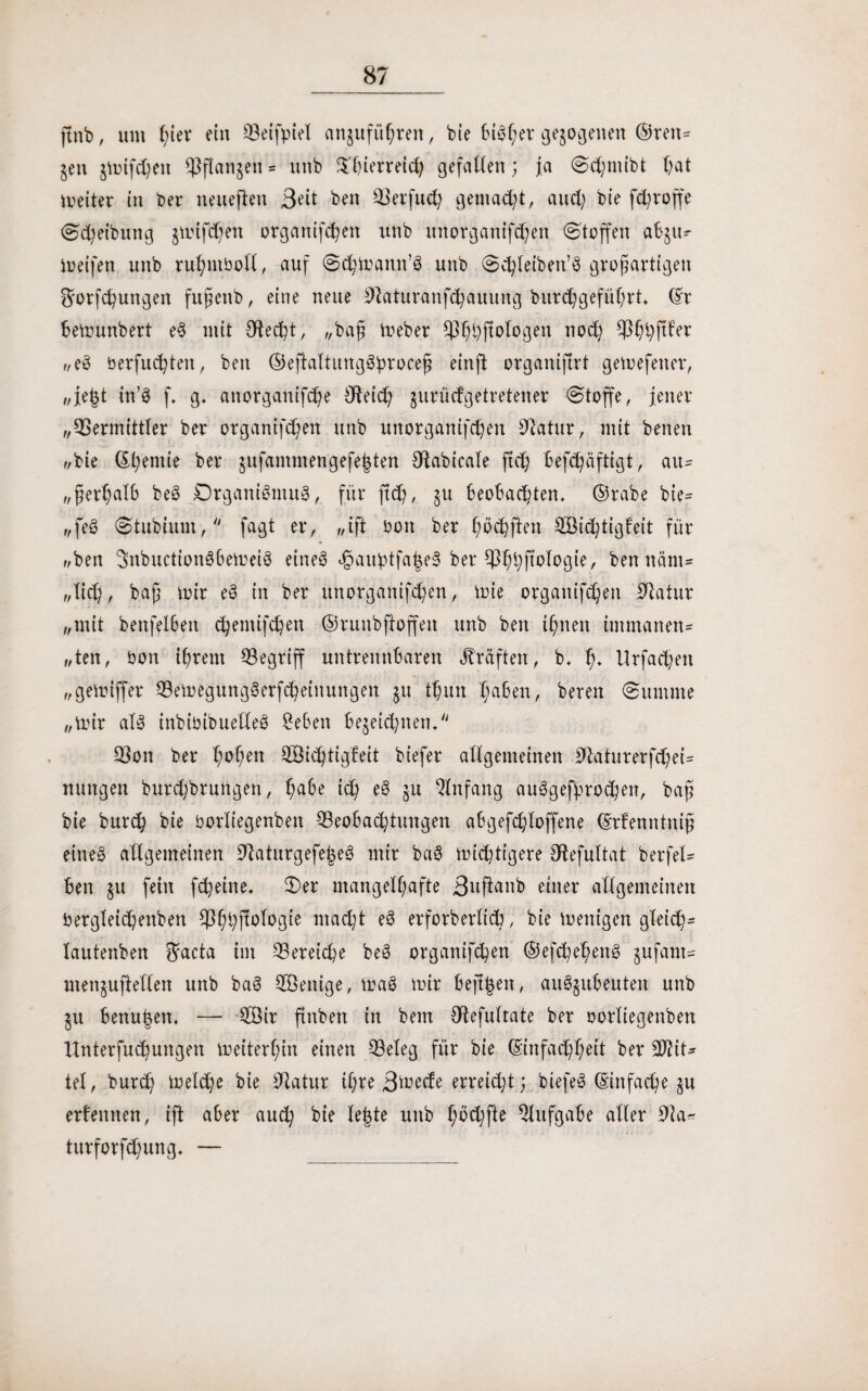 ftnb, um fyier ein Veifpiel cmguführen, bie biSl^r gezogenen ©ren= gen $mifd)en Vftanjen = unb S'bierreidj gefaben; ja Sdjmibt (;at meiter in bei* neueften Beit ben Verfud; gemalt, and; bie fcfyvoffe ©Reibung jmifdjett organifcbett unb unorgattifdjen Stoffen ab$u^ meifen unb ruhntboll, auf Schmantt’S unb Sdjleiben’S großartigen ft'orfchungen fttßettb, eine neue 0laturanfdjauung burdjgeführt. (Er bemunbert eS mit Oledjt, „baß meber ^ßljftologen nod) CJ36;i;ftfer „eS berfuchten, ben ©eftaltungSproceß einfl: organifirt gemefener, „je§t in’S f. g. anorganifdje O^eic^ jurüdgetretener Stoffe, jener „Vermittler ber organifdjen unb unorganifdjeit Dlatur, mit benen „bie ©Ijemie ber jufammengefe^ten CftabicaTe ftch befdjäftigt, au¬ ßerhalb beS Organismus, für ftch, $u beobachten, ©rabe bie- „feö Stubiunt, fagt er, „ift boit ber ßö^ften VMchtigfeit für „ben ‘JitbuctionSbemeiS eines e£aubtfa|e3 ber VbtyfMogie, ben närn* „lieh, baß mir eS in ber itnorganifdjen, mie organifdjen Statur „mit benfel6eit c^emifc^en ©runbftoffen unb ben ihnen immanen= „ten, bon ihrem Vegriff untrennbaren Kräften, b. f;. Urfadjen „gemiffer VemegungSerfcheinungen ju ttjun haben, bereit (Summe „mir als inbibibuelleS £e&en bejeidüten. Von ber h^ßen HÖidjtigfeit biefer allgemeinen OlaturerfdjeU nungen burdjbruitgen, ich ^ 5U Anfang auSgefprodjen, baß bie burdj bie borliegenbett ^Beobachtungen abgefdjloffene (Erfemttniß eines allgemeinen 9iaturgefe|eS mir baS midjtigere Olefultat berfel= ben ju fein fdjeine. Ser mangelhafte Buftanb einer allgemeinen bergletdjettben Vßljfiologie macht eS erforberlid?, bie menigen gleich* lautenben $acta im Vereine beS organifdjen ©efcbehenS §ufant- menjuftellen unb baS HÖenige, maß mir befreit, auSgubeuten unb $u benu|ett. — $Öir ftnbett in bem Olefultate ber oorliegenben ttnterfudjungen meiterßin einen Veleg für bie (Einfachheit ber 2J?it* tel, burdj meldje bie Olatur ihre Btoecfe erreicht; biefeS (Einfache $u erlernten, ift aber auch bie le|te unb hbdjfte Aufgabe aller 9la^ turforfdjung. —