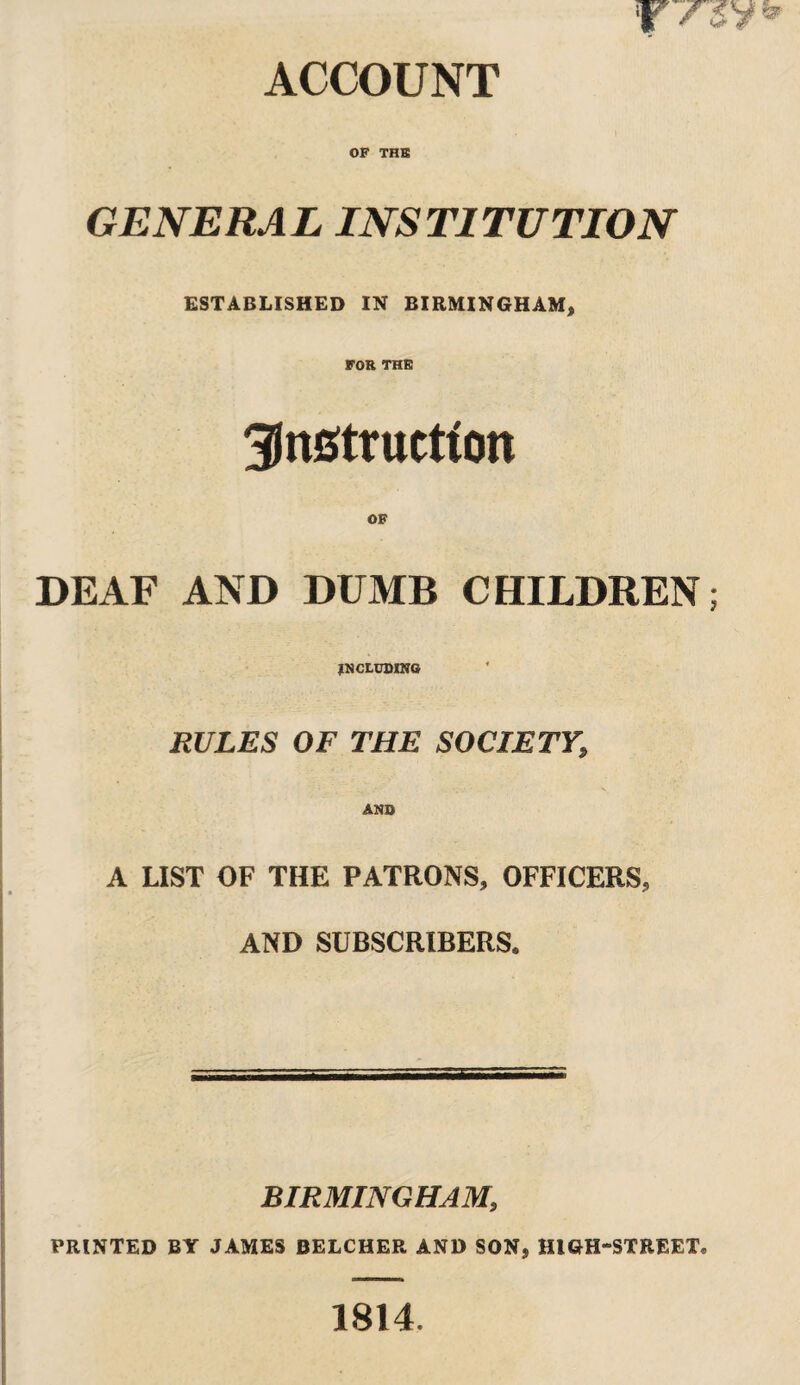 ACCOUNT OF THE GENERAL INSTITUTION ESTABLISHED IN BIRMINGHAM, FOR THE instruction OF DEAF AND DUMB CHILDREN; INCLUDING RULES OF THE SOCIETY, AND A LIST OF THE PATRONS, OFFICERS, AND SUBSCRIBERS. BIRMINGHAM, PRINTED BY JAMES BELCHER AND SON, HIGH-STREET® 1814.