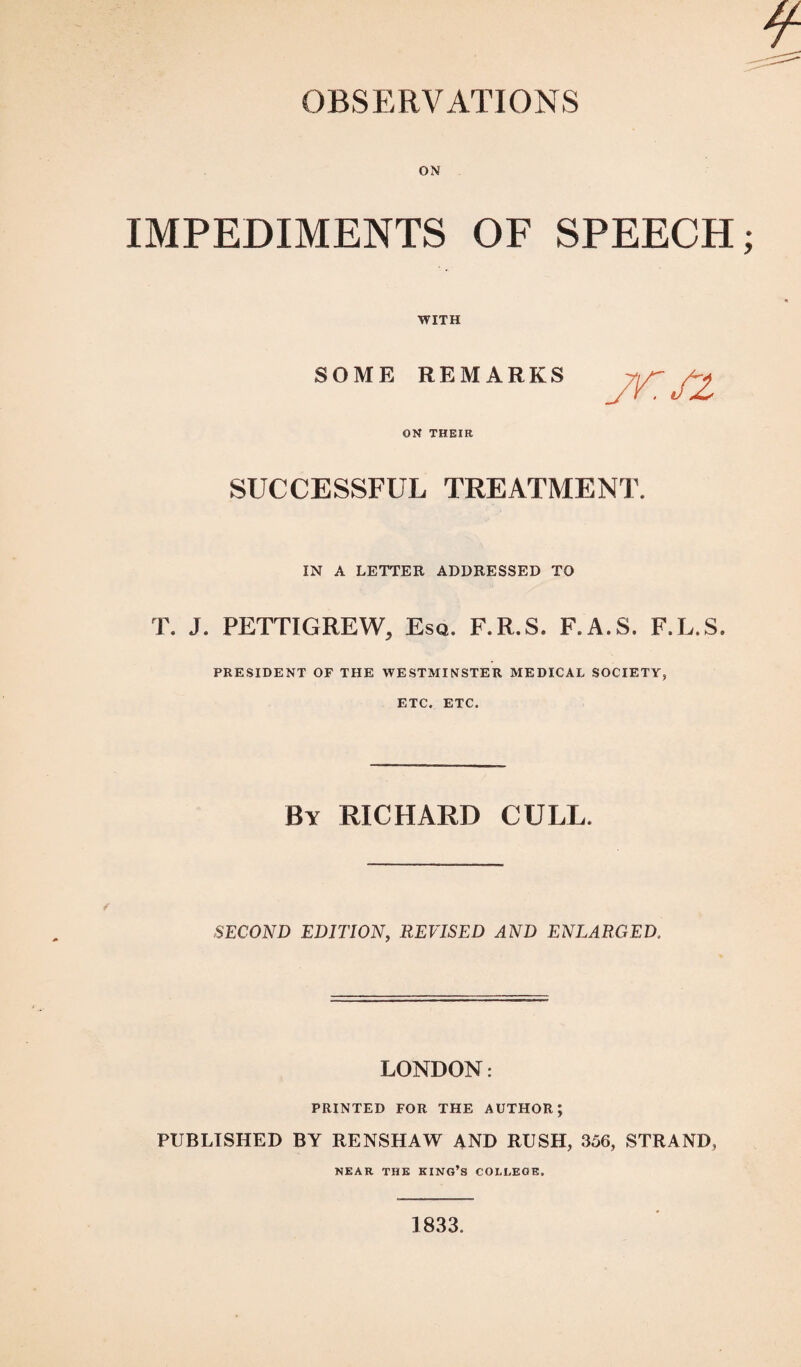 ON IMPEDIMENTS OF SPEECH WITH SOME REMARKS ON THEIR SUCCESSFUL TREATMENT. IN A LETTER ADDRESSED TO T. J. PETTIGREW, Esq. F.R.S. F.A.S. F.L.S. PRESIDENT OF THE WESTMINSTER MEDICAL SOCIETY, ETC. ETC. By RICHARD CULL. SECOND EDITION, REVISED AND ENLARGED. LONDON: PRINTED FOR THE AUTHOR; PUBLISHED BY RENSHAW AND RUSH, 356, STRAND, NEAR THE KING’S COLLEGE. 1833.