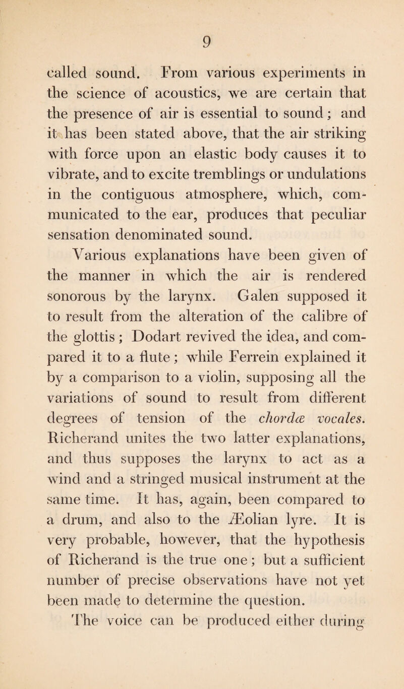 called sound. From various experiments in the science of acoustics, we are certain that the presence of air is essential to sound; and it has been stated above, that the air striking with force upon an elastic body causes it to vibrate, and to excite tremblings or undulations in the contiguous atmosphere, which, com¬ municated to the ear, produces that peculiar sensation denominated sound. Various explanations have been given of the manner in which the air is rendered sonorous by the larynx. Galen supposed it to result from the alteration of the calibre of the glottis ; Dodart revived the idea, and com¬ pared it to a flute; while Ferrein explained it by a comparison to a violin, supposing all the variations of sound to result from different degrees of tension of the chorda vocales. Richerand unites the two latter explanations, and thus supposes the larynx to act as a wind and a stringed musical instrument at the same time. It has, again, been compared to a drum, and also to the /Folian lyre. It is very probable, however, that the hypothesis of Richerand is the true one; but a sufficient number of precise observations have not yet been made to determine the question. The voice can be produced either during